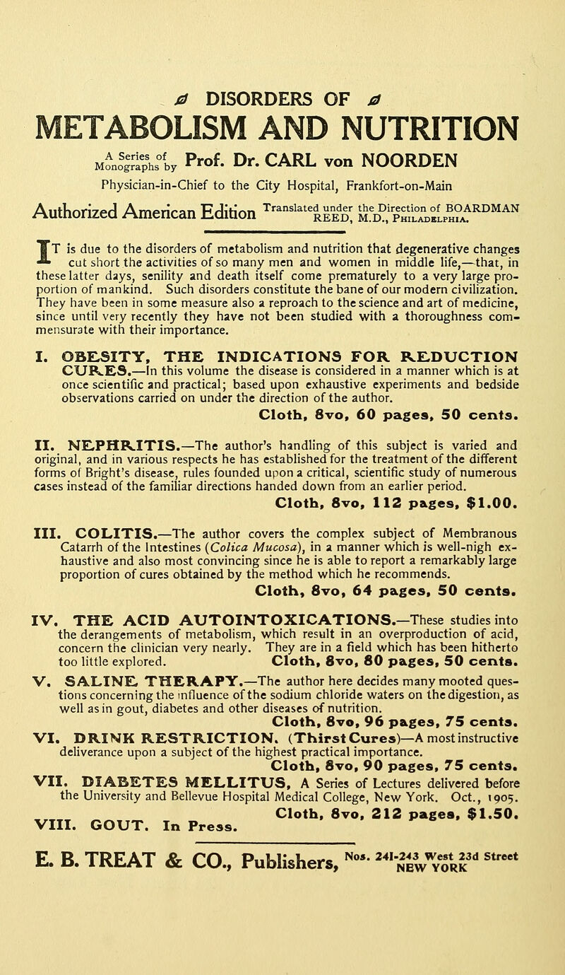 0 DISORDERS OF a METABOLISM AND NUTRITION MonoS|rriphsofby Prof. Dr. CARL von NOORDEN Physician-in-Chief to the City Hospital, Frankfort-on-Main Authorized American Edition Translate£$K u^h^1^'RDMAN IT is due to the disorders of metabolism and nutrition that degenerative changes cut short the activities of so many men and women in middle life,—that, in these latter days, senility and death itself come prematurely to a very large pro- portion of mankind. Such disorders constitute the bane of our modern civilization. They have been in some measure also a reproach to the science and art of medicine, since until very recently they have not been studied with a thoroughness com- mensurate with their importance. I. OBESITY, THE INDICATIONS FOR REDUCTION CURES.—In this volume the disease is considered in a manner which is at once scientific and practical; based upon exhaustive experiments and bedside observations carried on under the direction of the author. Cloth, 8vo, 60 pages, 50 cents. II. NEPHRITIS.—The author's handling of this subject is varied and original, and in various respects he has established for the treatment of the different forms of Bright's disease, rules founded upon a critical, scientific study of numerous cases instead of the familiar directions handed down from an earlier period. Cloth, 8vo, 112 pages, $1.00. III. COLITIS.—The author covers the complex subject of Membranous Catarrh of the Intestines (Colica Mucosa), in a manner which is well-nigh ex- haustive and also most convincing since he is able to report a remarkably large proportion of cures obtained by the method which he recommends. Cloth, 8vo, 64 pages, 50 cents. IV. THE ACID AUTOINTOXICATIONS.—These studies into the derangements of metabolism, which result in an overproduction of acid, concern the clinician very nearly. They are in a field which has been hitherto too little explored. Cloth, 8vo, 80 pages, 50 cents. V. SALINE THERAPY.—The author here decides many mooted ques- tions concerning the influence of the sodium chloride waters on the digestion, as well as in gout, diabetes and other diseases of nutrition. Cloth, 8vo, 96 pages, 75 cents. VI. DRINK RESTRICTION. (Thirst Cures)—A most instructive deliverance upon a subject of the highest practical importance. Cloth, 8vo, 90 pages, 75 cents. VII. DIABETES MELLITUS, A Series of Lectures delivered before the University and Bellevue Hospital Medical College, New York. Oct., 1905. Cloth, 8vo, 212 pages, $1.50. VIII. GOUT. In Press. E. B. TREAT & CO., Publishers, No4 241243 We8t 23d stroet NEW YORK