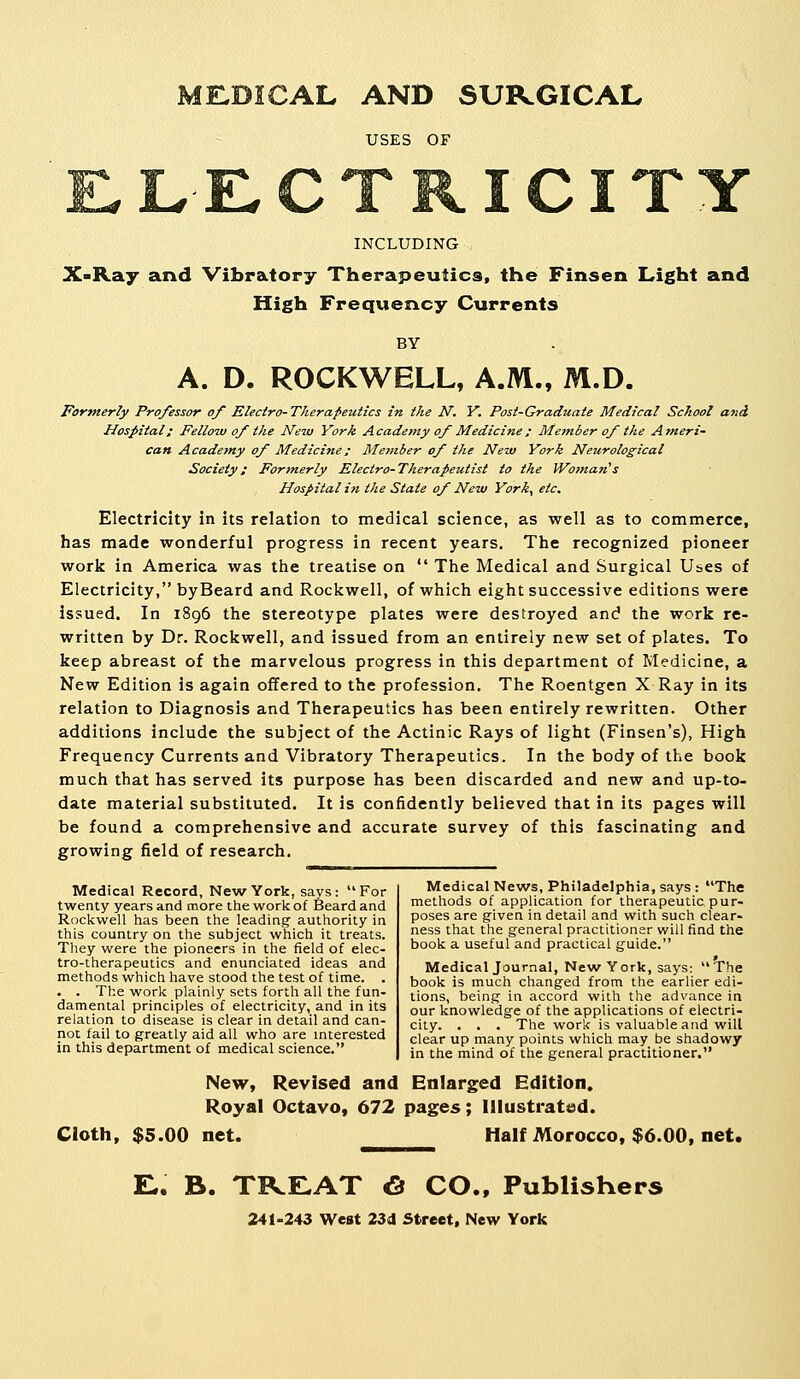 ME.DICAL AND SURGICAL USES OF ICITY INCLUDING X-Ray and Vibratory Therapeutics, the Finsen Light and High Frequency Currents BY A. D. ROCKWELL, A.M., M.D. Formerly Professor of Electro-Therapeutics in the N, Y. Post-Graduate Medical School and Hospital; Fellow of the New York Academy of Medicine; Metnber of the Ameri- can Academy of Medicine; Member of the New York Neurological Society: Formerly Electro-Therapeutist to the IVoman's Hospital in the State of New York, etc. Electricity in its relation to medical science, as well as to commerce, has made wonderful progress in recent years. The recognized pioneer work in America was the treatise on  The Medical and Surgical Uses of Electricity, byBeard and Rockwell, of which eight successive editions were issued. In 1896 the stereotype plates were destroyed and the work re- written by Dr. Rockwell, and issued from an entirely new set of plates. To keep abreast of the marvelous progress in this department of Medicine, a New Edition is again offered to the profession. The Roentgen X Ray in its relation to Diagnosis and Therapeutics has been entirely rewritten. Other additions include the subject of the Actinic Rays of light (Finsen's), High Frequency Currents and Vibratory Therapeutics. In the body of the book much that has served its purpose has been discarded and new and up-to- date material substituted. It is confidently believed that in its pages will be found a comprehensive and accurate survey of this fascinating and growing field of research. Medical Record, New York, says: For twenty years and more the work of Beard and Rockwell has been the leading' authority in this country on the subject which it treats. They were the pioneers in the field of elec- tro-therapeutics and enunciated ideas and methods which have stood the test of time. . . . The work plainly sets forth all the fun- damental principles of electricity, and in its relation to disease is clear in detail and can- not fail to greatly aid all who are interested in this department of medical science. Medical News, Philadelphia, says : The methods of application for therapeutic pur- poses are given in detail and with such clear- ness that the general practitioner will find the book a useful and practical guide. Medical Journal, New York, says: The book is much changed from the earlier edi- tions, being in accord with the advance in our knowledge of the applications of electri- city. . . . The work is valuable and will clear up many points which may be shadowy in the mind of the general practitioner. New, Revised and Enlarged Edition. Royal Octavo, 672 pages; Illustrated. Cloth, $5.00 net. Half Morocco, $6.00, net. E,. B. TREAT <S CO., Publishers