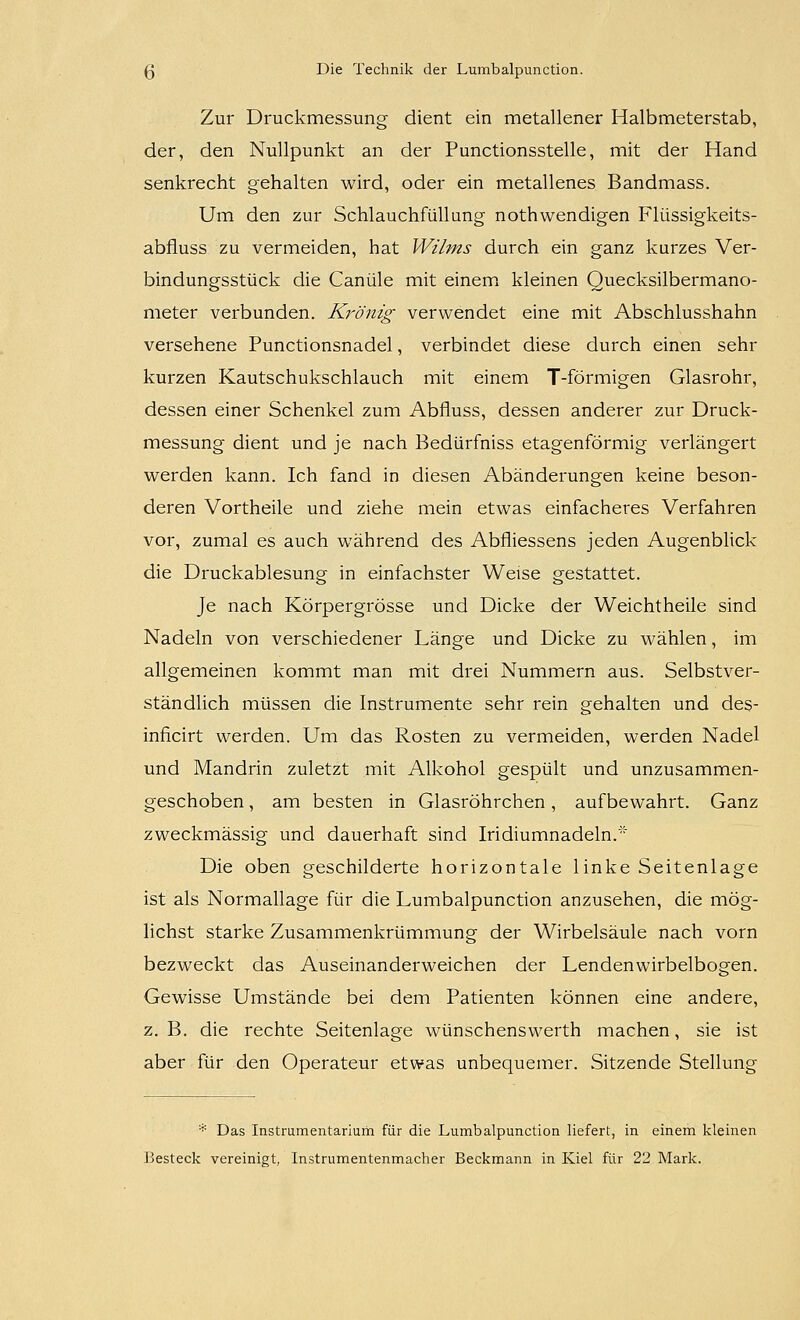 Zur Druckmessung dient ein metallener Halbmeterstab, der, den Nullpunkt an der Punctionsstelle, mit der Hand senkrecht gehalten wird, oder ein metallenes Bandmass. Um den zur Schlauchfüllung nothwendigen Flüssigkeits- abfluss zu vermeiden, hat Wilms durch ein ganz kurzes Ver- bindungsstück die Canüle mit einem kleinen Quecksilbermano- meter verbunden. Krönig verwendet eine mit Abschlusshahn versehene Punctionsnadel, verbindet diese durch einen sehr kurzen Kautschukschlauch mit einem T-förmigen Glasrohr, dessen einer Schenkel zum Abfluss, dessen anderer zur Druck- messung dient und je nach Bedürfniss etagenförmig verlängert werden kann. Ich fand in diesen Abänderungen keine beson- deren Vortheile und ziehe mein etwas einfacheres Verfahren vor, zumal es auch während des Abfliessens jeden Augenblick die Druckablesung in einfachster Weise gestattet. Je nach Körpergrösse und Dicke der Weichtheile sind Nadeln von verschiedener Länge und Dicke zu wählen, im allgemeinen kommt man mit drei Nummern aus. Selbstver- ständlich müssen die Instrumente sehr rein gehalten und des- inficirt werden. Um das Rosten zu vermeiden, werden Nadel und Mandrin zuletzt mit Alkohol gespült und unzusammen- geschoben, am besten in Glasröhrchen, aufbewahrt. Ganz zweckmässig und dauerhaft sind Iridiumnadeln. Die oben geschilderte horizontale linke Seitenlage ist als Normallage für die Lumbalpunction anzusehen, die mög- lichst starke Zusammenkrümmung der Wirbelsäule nach vorn bezweckt das Auseinanderweichen der Lendenwirbelbogen. Gewisse Umstände bei dem Patienten können eine andere, z. B. die rechte Seitenlage wünschenswerth machen, sie ist aber für den Operateur etwas unbequemer. Sitzende Stellung * Das Instrumentarium für die Lumbalpunction liefert, in einem kleinen Besteck vereinigt, Instrumentenmacher Beckmann in Kiel für 22 Mark.