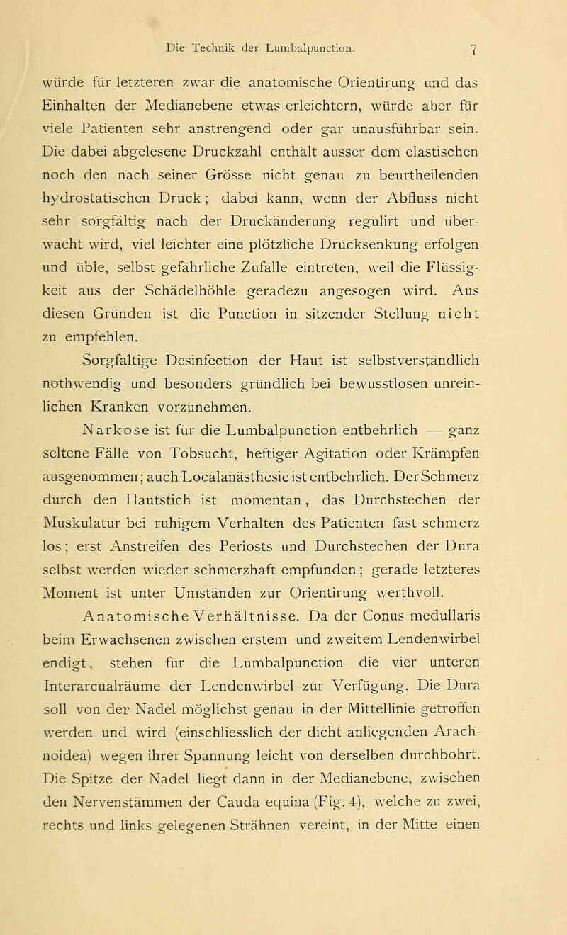 würde für letzteren zwar die anatomische Orientirung und das Einhalten der Medianebene etwas erleichtern, würde aber für viele Patienten sehr anstrengend oder gar unausführbar sein. Die dabei abgelesene Druckzahl enthält ausser dem elastischen noch den nach seiner Grösse nicht genau zu beurtheilenden hydrostatischen Druck ; dabei kann, wenn der Abfluss nicht sehr sorgfältig nach der Druckänderung regulirt und über- wacht wird, viel leichter eine plötzliche Drucksenkung erfolgen und üble, selbst gefährliche Zufälle eintreten, weil die Flüssig- keit aus der Schädelhöhle geradezu angesogen wird. Aus diesen Gründen ist die Function in sitzender Stellung nicht zu empfehlen. Sorgfältige Desinfection der Haut ist selbstverständlich nothwendig und besonders gründUch bei bewusstlosen unrein- lichen Kranken vorzunehmen. Narkose ist für die Lumbalpunction entbehrlich — ganz seltene Fälle von Tobsucht, heftiger Agitation oder Krämpfen ausgenommen; auch Localanästhesie ist entbehrlich. Der Schmerz durch den Hautstich ist momentan, das Durchstechen der Muskulatur bei ruhigem Verhalten des Patienten fast schmerz los; erst Anstreifen des Periosts und Durchstechen der Dura selbst werden wieder schmerzhaft empfunden; gerade letzteres Moment ist unter Umständen zur Orientirung werthvoll. Anatomische Verhältnisse. Da der Conus medullaris beim Erwachsenen zwischen erstem und zweitem Lendenwirbel endigt, stehen für die Lumbalpunction die vier unteren Interarcualräume der Lendenwirbel zur Verfügung. Die Dura soll von der Nadel mögUchst genau in der Mittellinie getroffen werden und wird (einschliesslich der dicht anliegenden Arach- noidea) wegen ihrer Spannung leicht von derselben durchbohrt. Die Spitze der Nadel liegt dann in der Medianebene, zwischen den Nervenstämmen der Cauda equina (Fig. 4), welche zu zwei, rechts und links gelegenen Strähnen vereint, in der Mitte einen