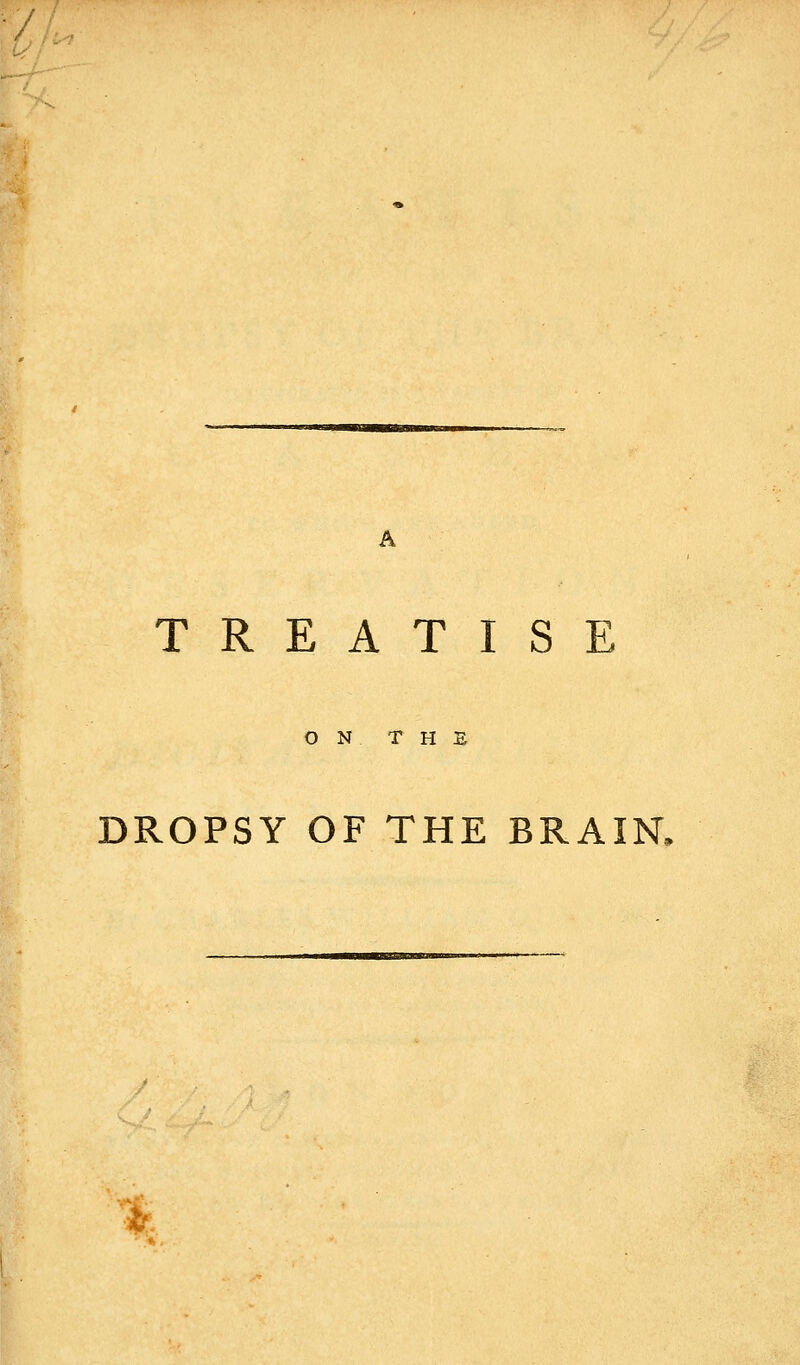 / TREATISE O N THE DROPSY OF THE BRAIN. *.