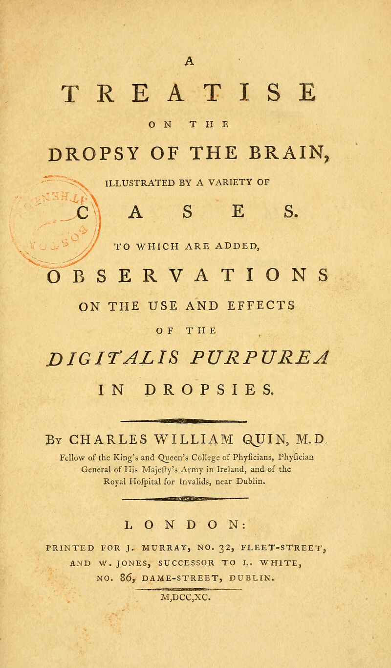 TREATISE ON THE DROPSY OF THE BRAIN, ^ -<-'^ ILLUSTRATED BY A VARIETY OF 1c^ A S E S. // TO WHICH ARE ADDED, OBSERVATIONS ON THE USE AND EFFECTS O F T H E DIGITALIS PURPUREA IN DROPSIES. By CHARLES WILLIAM QJJIN, M.D, Fellow of the King's and Queen's College of Phyficians, Phyfician General of His Majefty's Army in Ireland, and of the Royal Hofpital for Invalids, near Dublin. wmaa^SaiSBSBaaM, LONDON: PRINTED FOR J. MURRAY, NO. 32, FLEET-STREETj AND W. JONES, SUCCESSOR TO L. WHITE, NO. Z6j DAME-STREET, DUBLIN. MjDCCjXC.