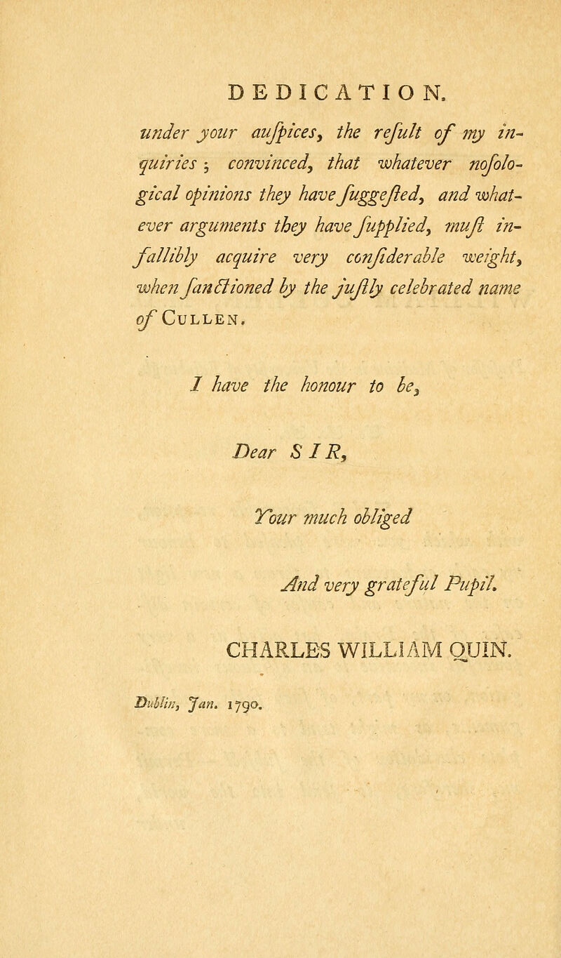 DEDICATION. under your aiifpiceSy the refult of my in^ quiries 5 convinced, that whatever nofolo- gical opinions they have fuggejied, and what- ever argunmits they have fupplied, muji in- fallibly acquire very confiderahle weight, when fan &ioned by the jufly celebrated name 0/CuLLEN. I have the honour to be. Dear SIR, Tour much obliged And very grateful Pupil, CHARLES WILLIAM OUIN. Dublin, Jan^ 1790.