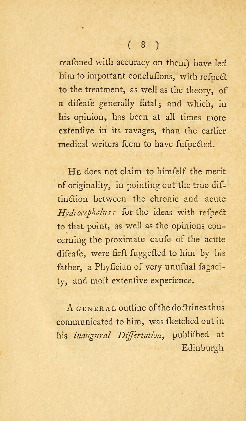 reafoned with accuracy on them) have led him to important conclufions, with refpedt to the treatment, as well as the theory, of a difeafe generally fatal j and which, in his opinion,, has been at all times more extenfive in its ravages, than the earlier medical writers feem to have fufpeded. He does not claim to himfelf the merit of originality, in pointing out the true dif- tindion between the chronic and acute Hydrocephalus: for the ideas with refpe;St to that point, as well as the opinions con- cerning the proximate caufe of the aciite difeafe, were iirfl: fuggefled to him by his father, a Phyficlan of very unufual fagaci- ty, and moil extenfive experience. A GENERAL outllnc of the dodrincs thus communicated to him, was fketched out in his inaugural DiJfertaUon^ publifhed at Edinburgh