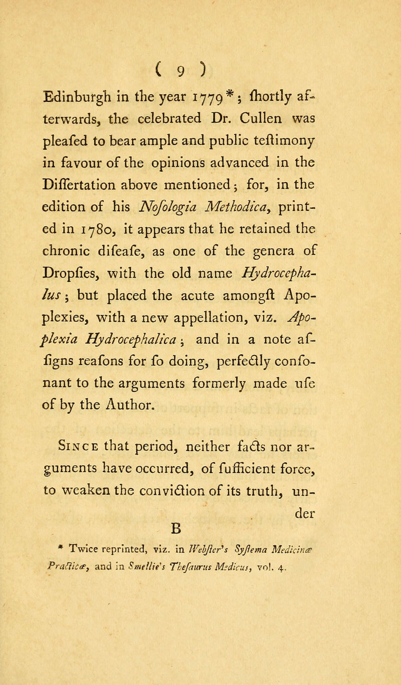 Edinburgh In the year 1779*; fhortly af- terwards, the celebrated Dr. Cullen was pleafed to bear ample and public teftimony in favour of the opinions advanced in the DifTertatlon above mentioned j for, in the edition of his Nofologia Methodical print- ed in 1780, it appears that he retained the chronic difeafe, as one of the genera of Dropfies, with the old name Hydrocepha- lus J but placed the acute amongft Apo- plexies, with a new appellation, viz. Apo- plexia Hydrocephalica j and in a note af- iigns reafons for fo doing, perfedly confo- nant to the arguments formerly made ufe of by the Author. Since that period, neither fads nor ar- guments have occurred, of fufficient force, to wxaken the convidion of its truth, un- der B * Twice reprinted, viz. in Wehjhr's Syjlema Medicine Pra^icte, and in Smellie's Thefaurus Msdicus, vn!, 4,