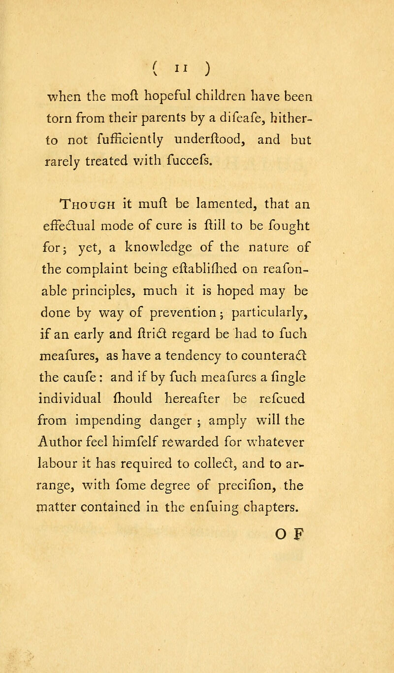 ( '' ) when the mod hopeful children have been torn from their parents by a difeafe, hither- to not fufficiently underftood, and but rarely treated v;ith fuccefs. Though it mufl be lamented, that an efFedual mode of cure is ftill to be fought for J yetj a knowledge of the nature of the complaint being eilablifhed on reafon- able principles, much it is hoped may be done by way of prevention; particularly, if an early and ftrid regard be had to fuch meafures, as have a tendency to counterad: the caufe: and if by fuch meafures a fingle individual fhould hereafter be refcued from impending danger ; amply will the Author feel himfelf rewarded for whatever labour it has required to colled, and to ar^ range, with fome degree of precifion, the matter contained in the enfuing chapters. O F