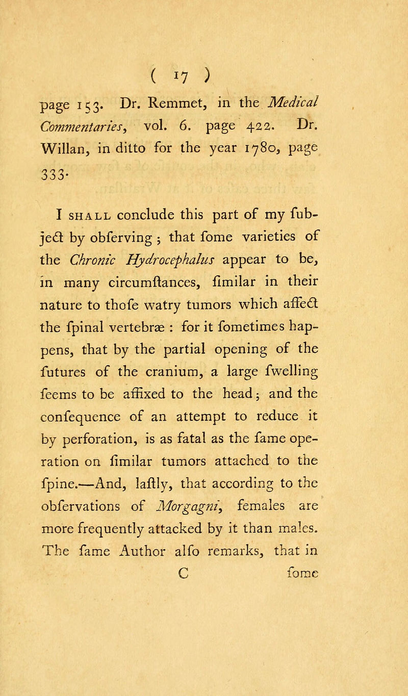 page i<3. Dr. Remmet, in the Medical Commentaries^ vol. 6. page 422. Dr. Willan, in ditto for the year 1780, page 333- I SHALL conclude this part of my fub- jed by obferving ; that fome varieties of the Chronic Hydrocephalus appear to be, in many circumftances, flmilar in their nature to thofe watry tumors which afFed the fpinal vertebrse : for it fometimes hap- pens, that by the partial opening of the futures of the cranium, a large fwelling feems to be affixed to the head; and the confequence of an attempt to reduce it by perforation, is as fatal as the fame ope- ration on fimilar tumors attached to the fpine.—And, laftly, that according to the obfervations of Morgagniy females are more frequently attacked by it than males. The fame Author alfo remarks, that in C fome