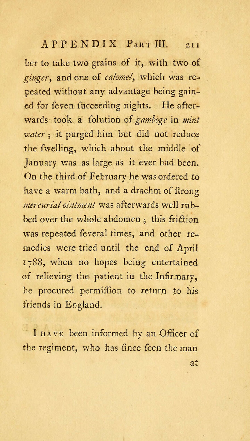 ber to take two grains of it, with two of ginger, and one of calomel, which was re- peated without any advantage being gain- ed for feven fucceeding nights. He after- wards took a folution oigamboge in mint w-ater j it purged him but did not reduce the fweUing, which about the middle of January was as large as it ever had been. On the third of February he was ord.ered to have a warm bath, and a drachm of flrong mercurialointmeiit was afterwards well rub- bed over the whole abdomen , this fridion was repeated fever^l times, and other re- medies were tried until the end of April 1788, when no hopes being entertained of relieving the. patient in the Infirmary, he procured permiffion to return to his friends in England, I HAVE been informed by an Officer of the regiment, who has iince feen the man at