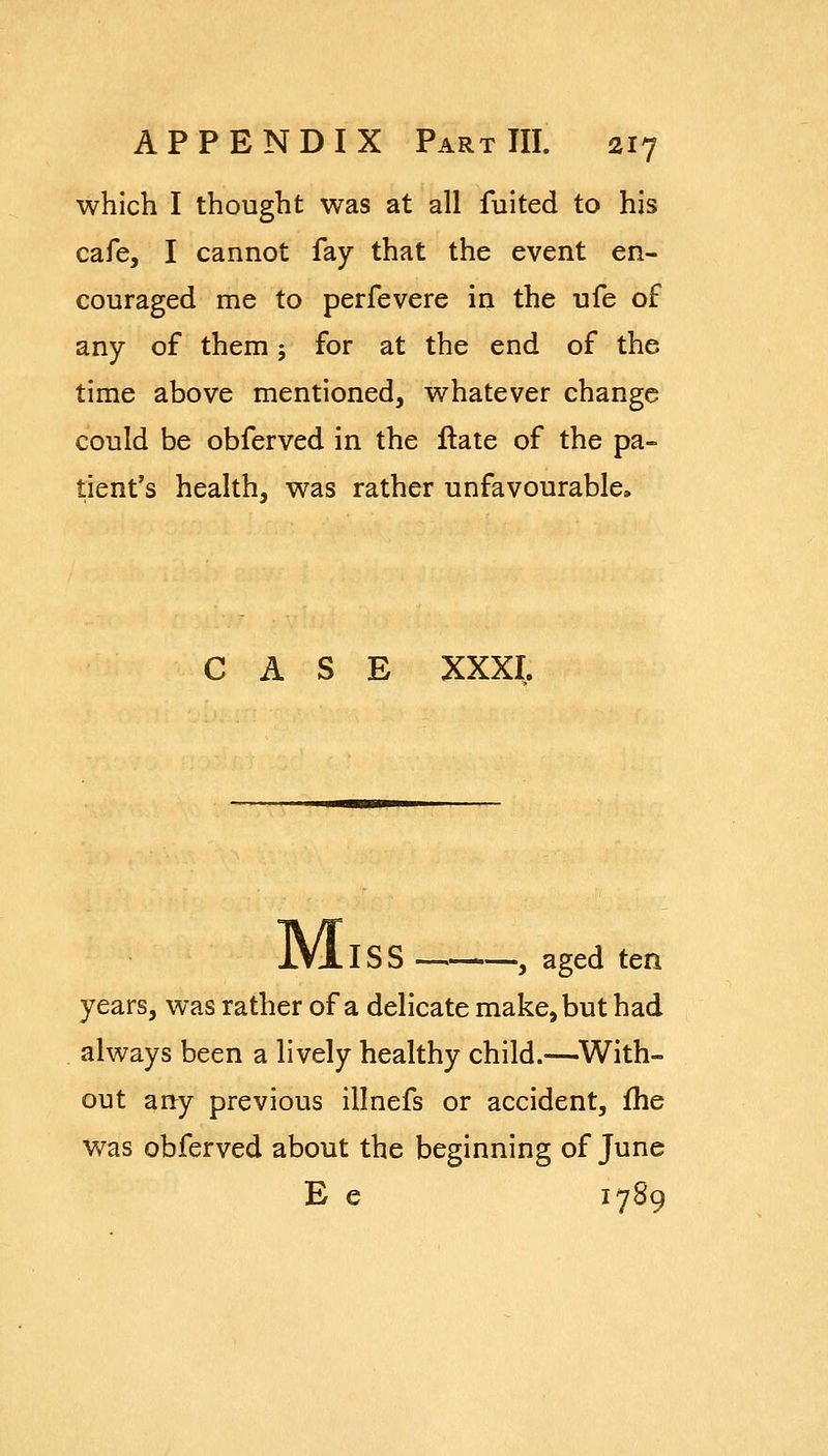 which I thought was at all fuited to his cafe, I cannot fay that the event en- couraged me to perfevere in the ufe of any of them; for at the end of the time above mentioned, whatever change could be obferved in the ftate of the pa- tient's health, was rather unfavourable. CASE XXXI. jVIiSS , aged ten years, was rather of a delicate make, but had always been a lively healthy child.—With- out any previous iilnefs or accident, fhe was obferved about the beginning of June E e 1789