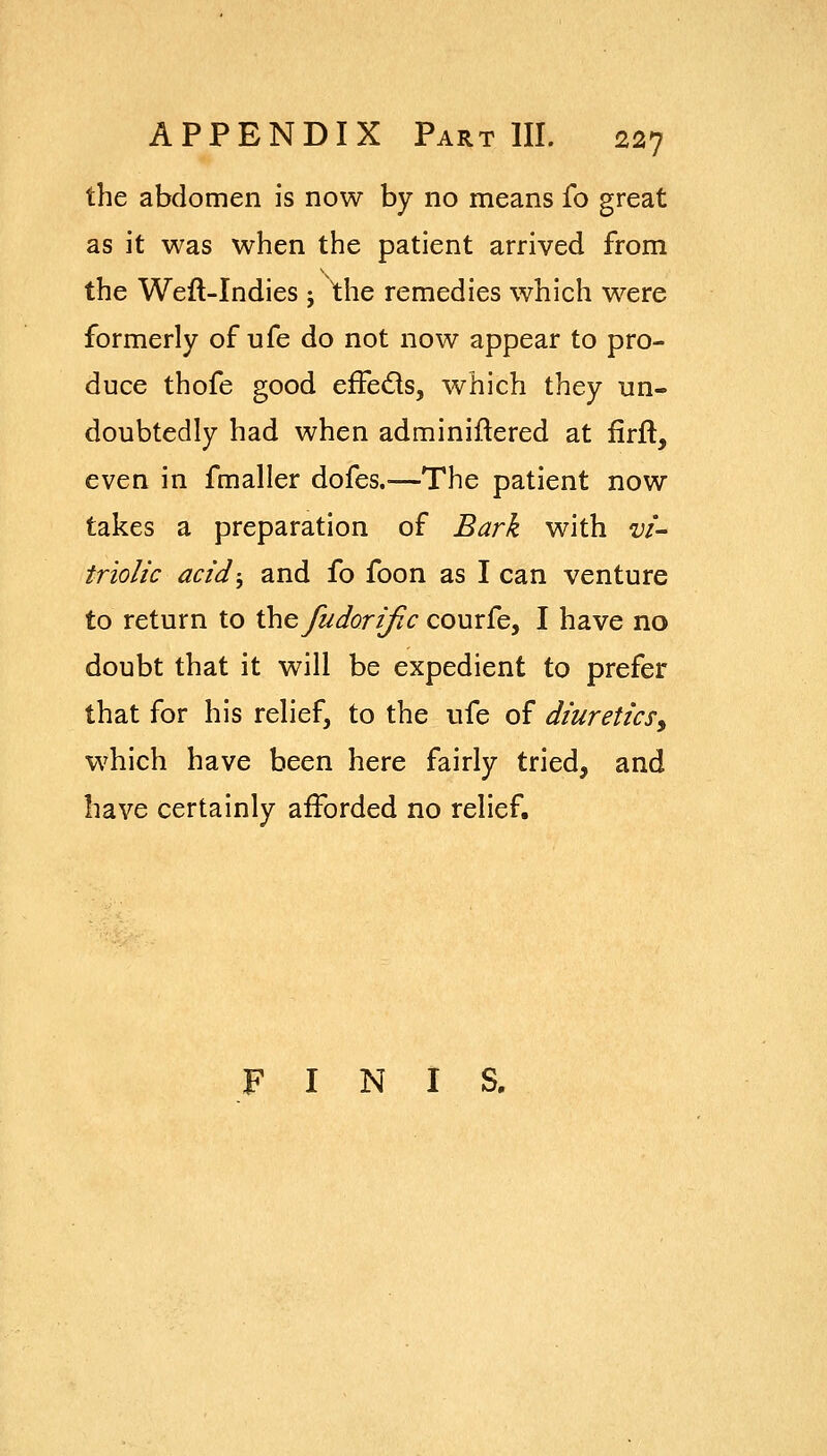 the abdomen is now by no means fo great as it was when the patient arrived from the Weft-Indies j the remedies which were formerly of ufe do not now appear to pro- duce thofe good efFeds, which they un- doubtedly had when adminiftered at firft, even in fmaller dofes.^—The patient now takes a preparation of Bark with vi- triolic acid-, and fo foon as I can venture to return to the fu dor (fie courfe, I have no doubt that it will be expedient to prefer that for his relief, to the ufe of diuretics^ which have been here fairly tried, and have certainly afforded no relief. FINIS.