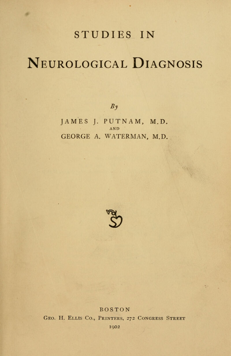 STUDIES IN Neurological Diagnosis By JAMES J. PUTNAM, M.D. AND GEORGE A. WATERMAN, M.D. 1? BOSTON Geo. H. Ellis Co., Printers, 272 Congress Street 1902