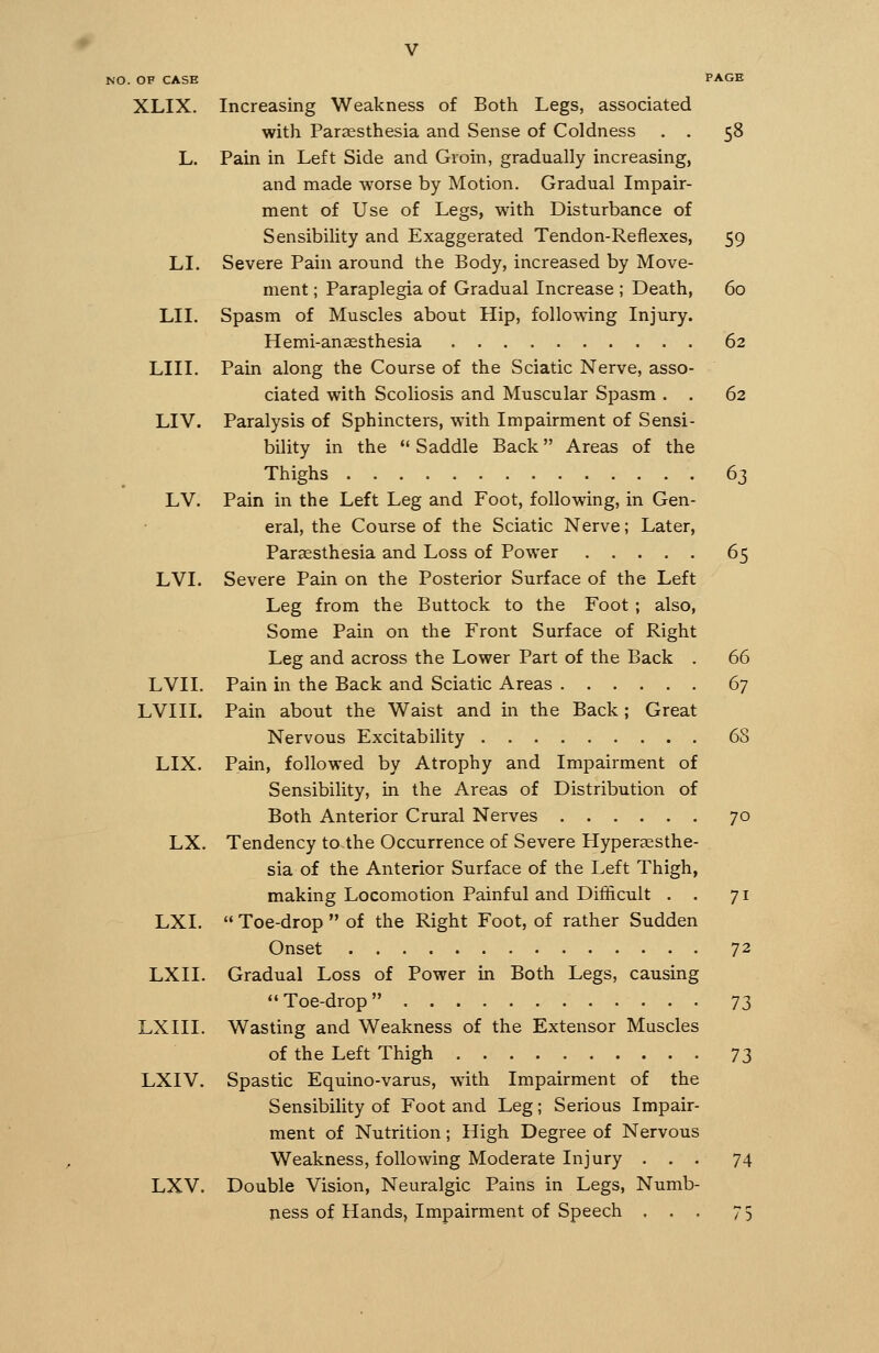 XLIX. LI. LII. LIII. LIV. LV. LVI. LVII. LVIII. LIX. LX. LXI. LXII. LXIII. LXIV. LXV. Increasing Weakness of Both Legs, associated with Paraesthesia and Sense of Coldness . . 58 Pain in Left Side and Groin, gradually increasing, and made worse by Motion. Gradual Impair- ment of Use of Legs, with Disturbance of Sensibility and Exaggerated Tendon-Reflexes, 59 Severe Pain around the Body, increased by Move- ment ; Paraplegia of Gradual Increase ; Death, 60 Spasm of Muscles about Hip, following Injury. Hemi-ansesthesia 62 Pain along the Course of the Sciatic Nerve, asso- ciated with Scoliosis and Muscular Spasm . . 62 Paralysis of Sphincters, with Impairment of Sensi- bility in the *' Saddle Back Areas of the Thighs 63 Pain in the Left Leg and Foot, following, in Gen- eral, the Course of the Sciatic Nerve; Later, Paraesthesia and Loss of Power 65 Severe Pain on the Posterior Surface of the Left Leg from the Buttock to the Foot ; also. Some Pain on the Front Surface of Right Leg and across the Lower Part of the Back . 66 Pain in the Back and Sciatic Areas 67 Pain about the Waist and in the Back ; Great Nervous Excitability 68 Pain, followed by Atrophy and Impairment of Sensibility, in the Areas of Distribution of Both Anterior Crural Nerves 70 Tendency to the Occurrence of Severe Hyperaesthe- sia of the Anterior Surface of the Left Thigh, making Locomotion Painful and Difficult . . 71 '• Toe-drop  of the Right Foot, of rather Sudden Onset 72 Gradual Loss of Power in Both Legs, causing Toe-drop 73 Wasting and Weakness of the Extensor Muscles of the Left Thigh ^^^ Spastic Equino-varus, with Impairment of the Sensibility of Foot and Leg; Serious Impair- ment of Nutrition; High Degree of Nervous Weakness, following Moderate Injury ... 74 Double Vision, Neuralgic Pains in Legs, Numb- ness of Hands, Impairment of Speech ... 75
