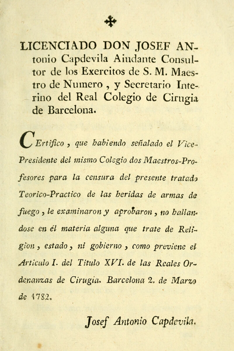 LICENCIADO DON JOSEF AN- tonio Capdevila Alúdante Consul- tor de los Exercitos de S. M. Maes- tro de Numero , y Secretario Inte- rino del Real Colegio de Cirugía de Barcelona. \^z Ertifico , que habiendo señalado el Vice- presidente del mismo Colegio dos Maestros-Pro- fesores para la censura del presente tratado Teor'ico-Practico de las heridas de armas de fuego y le examinaron y aprobaron, no hallán- dose en él materia alguna que trate de Reli- gión , estado y ni gobierno ? como previene el Articulo L del Titulo XVI. de las Reales Or~ denanzas de Cirugía. Barcelona 2. de Marzo de 1782. Josef Antonio Capdevila,