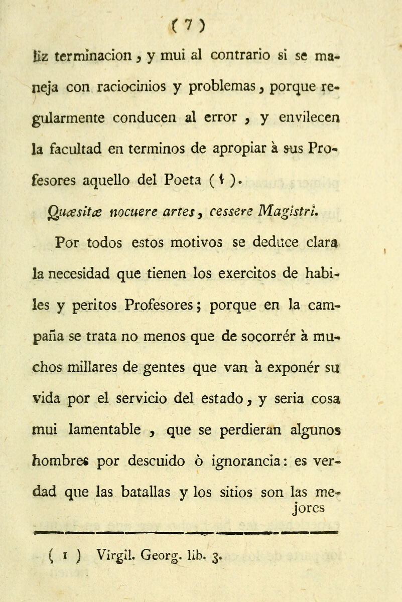 liz terminación y y mui al contrario si se ma- neja con raciocinios y problemas , porque re- gularmente conducen al error , y envilecen la facultad en términos de apropiar a sus Pro- fesores aquello del Poeta (\ ). Qutesitce nocuere artes, cessere Magistrí. Por todos estos motivos se deduce clara la necesidad que tienen los exercítos de hábi- les y peritos Profesores; porque en la cam- paña se trata no menos que de socorrer a mu- chos millares de gentes que van a exponer su vida por el servicio del estado, y seria cosa mui lamentable , que se perdieran algunos hombres por descuido ó ignorancia: es ver- dad que las_ batallas y los sitios son las me- jores ( i ) Virgil. Georg. lib. 3,