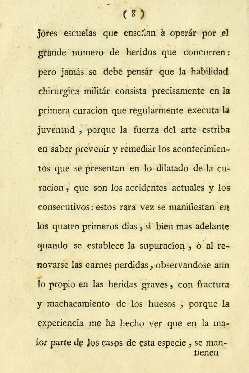 jóres escuelas que enserian a operar por el grande numero de heridos que concurren: pero jamás.se debe pensar que la habilidad ehirurgica militar consista precisamente en la primera curación que regularmente executa la juventud ? porque la fuerza del arte estriba en saber prevenir y remediar los acontecimien- tos que se presentan en lo dilatado de la cu- ración y que son los accidentes actuales y los consecutivos: estos rara vez se manifiestan en los quatro primeros dias ¿ si bien mas adelante quando se establece la supuración , ó al re- novarse las carnes perdidas., observándose aun lo propio en las heridas graves^ con fractura y machacamfento de los huesos > porque la experiencia me ha hecho ver que en la ína^- ior parte d§ ]os casos de esta especie, se man- tienen