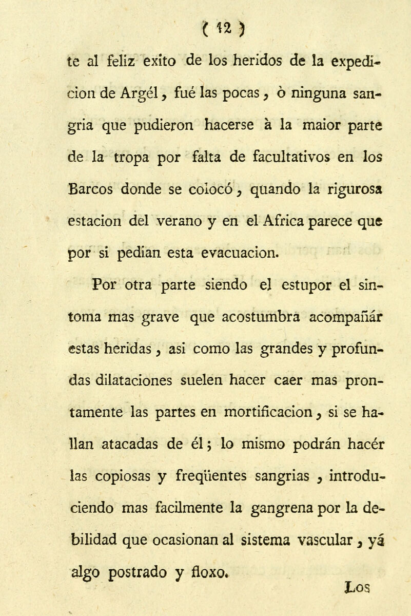 te al feliz éxito de los heridos de la expedi- ción de Argel y fué las pocas, ó ninguna san- gría que pudieron hacerse a la maior parte de la tropa por falta de facultativos en los Barcos donde se colocó, quando la rigurosa estación del verano y en el África parece que por si pedían esta evacuación. Por otra parte siendo el estupor el sín- toma mas grave que acostumbra acompañar estas heridas > asi como las grandes y profun- das dilataciones suelen hacer caer mas pron- tamente las partes en mortificación, si se ha- llan atacadas de él; -lo mismo podrán hacer las copiosas y freqüentes sangrías , introdu- ciendo mas fácilmente la gangrena por la de- bilidad que ocasionan al sistema vascular 3 ya algo postrado y floxo* Los