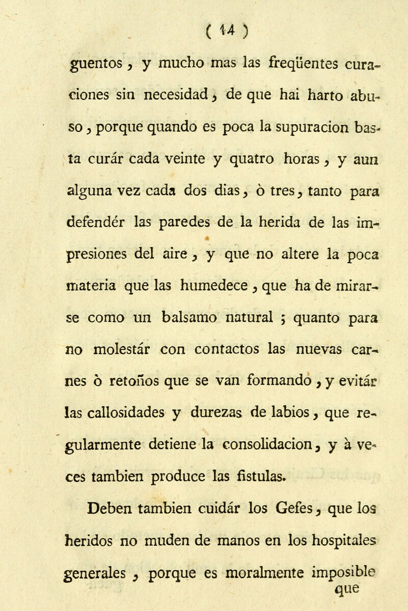 (U) guentos y y mucho mas las freqüentes cura- ciones sin necesidad ^ de que hai harto abu- so y porque quando es poca la supuración bas- ta curar cada veinte y quatro horas, y aun alguna vez cada dos dias, ó tres, tanto para defender las paredes de la herida de las im- presiones del aire y y que no altere la poca materia que las humedece ^ que ha de mirar- se como un balsamo natural ; quanto para no molestar con contactos las nuevas car- nes ó retoños que se van formando 7 y evitar las callosidades y durezas de labios, que re- gularmente detiene la consolidación, y a ve- ces también produce las fístulas. Deben también cuidar los Gefes, que los heridos no muden de manos en los hospitales generales ¿ porque es moralmente imposible que