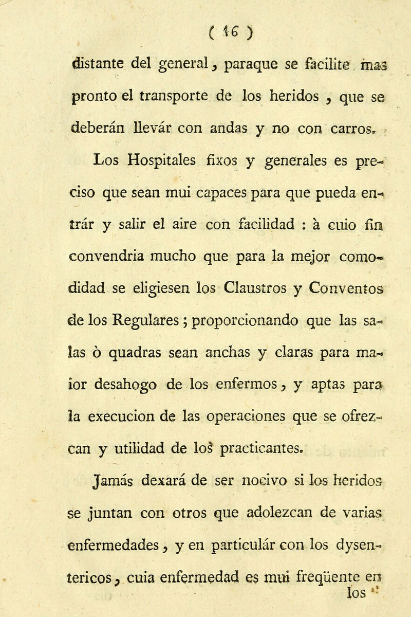 ( *6) distante del general, paraque se facilite mm pronto el transporte de los heridos , que se deberán llevar con andas y no con carros» Los Hospitales fíxos y generales es pre- ciso que sean mui capaces para que pueda en-» írár y salir el aire con facilidad : á cuio fia convendría mucho que para la mejor como- didad se eligiesen los Claustros y Conventos de los Regulares; proporcionando que las sa- las ó quadras sean anchas y claras para ma-* ior desahogo de los enfermos 5 y aptas para la execucion de las operaciones que se ofrez- can y utilidad de lol practicantes» Jamás dexará de ser nocivo si los heridos se juntan con otros que adolezcan de varias enfermedades y y en particular con los dysen- tericos D cuia enfermedad es mui freqüente en los »