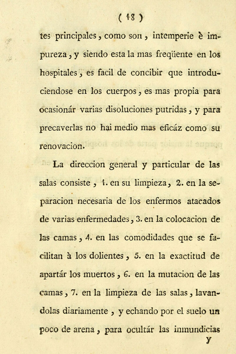 tes principales, como son , intemperie e im- pureza ¿ y siendo esta la mas freqüente en los hospitales j> es fácil de concibir que introdu- ciéndose en los cuerpos , es mas propia para ocasionar varias disoluciones pútridas y y para precaverlas no hai medio mas eficaz como su renovación. La dirección general y particular de las salas consiste , \. en su limpieza> 2. en la se- paración necesaria de los enfermos atacados de varias enfermedades y 3. en la colocación de las camas > A. en las comodidades que se fa- cilitan a los dolientes y 5. en la exactitud de apartar los muertos, G. en la mutación de las camas > 7. en la limpieza de las salasy laván- dolas diariamente } y echando por el suelo un poco de arena, para ocultar las inmundicias y