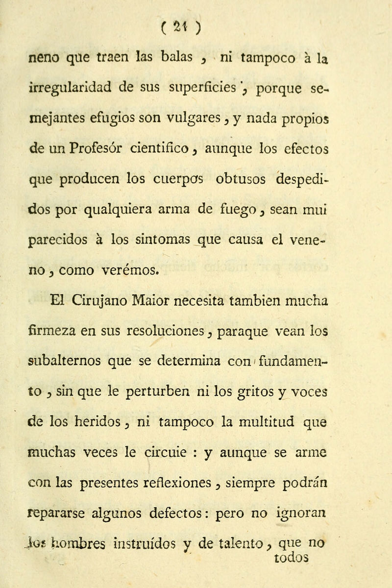 (2í ) neno que traen las balas , ni tampoco á la irregularidad de sus superficies ; porque se- mejantes efugios son vulgares 5 y nada propios de un Profesor cientifíco ^ aunque los efectos que producen los cuerpos obtusos despedi- dos por qualquiera arma de fuego 3 sean mui parecidos a los sintomas que causa el vene- no j como veremos. El Cirujano Maior necesita también mucha firmeza en sus resoluciones D paraque vean los subalternos que se determina con ¡ fundamen- to y sin que le perturben ni los gritos y voces de los heridos 5 ni tampoco la multitud que muchas veces le circuie : y aunque se arme con las presentes reflexiones y siempre podrán repararse algunos defectos: pero no ignoran Iq$ hombres instruidos y de talento ? que no todos