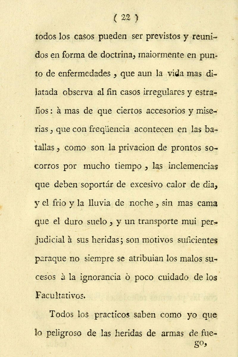 todos los casos pueden ser previstos y reuni- dos en forma de doctrina^ maiormente en pun- to de enfermedades ¿ que aun la vida mas di- latada observa al fin casos irregulares y estra- ños: á mas de que ciertos accesorios y mise- rias j que con freqüencia acontecen en las ba- tallas y como son la privación de prontos so- corros por mucho tiempo ^ las inclemencias que deben soportar de excesivo calor de dia, y el frió y la lluvia de noche y sin mas cama que el duro suelo y y un transporte mui per- judicial á sus heridas; son motivos suficientes paraque no siempre se atribuían los malos su- cesos á la ignorancia ó poco cuidado de los Facultativos» Todos los prácticos saben como yo que lo peligroso de las heridas de armas de fue-»