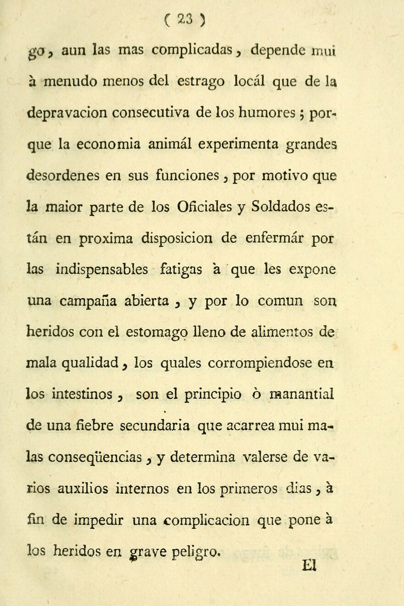 go j aun las mas complicadas y depende muí a menudo menos del estrago local que de la depravación consecutiva de los humores; por- que la economía animal experimenta grandes desordenes en sus funciones 0 por motivo que la maior parte de los Oficiales y Soldados es- tán en próxima disposición de enfermar por las indispensables fatigas a que les expone una campaña abierta \ y por lo común son heridos con el estomago lleno de alimentos de mala qualidad , los quales corrompiéndose en los intestinos 0 son el principio ó manantial de una fiebre secundaria que acarrea mui ma- las conseqüencias > y determina valerse de va- rios auxilios internos en los primeros días y a fin de impedir una complicación que pone á los heridos en grave peligro.