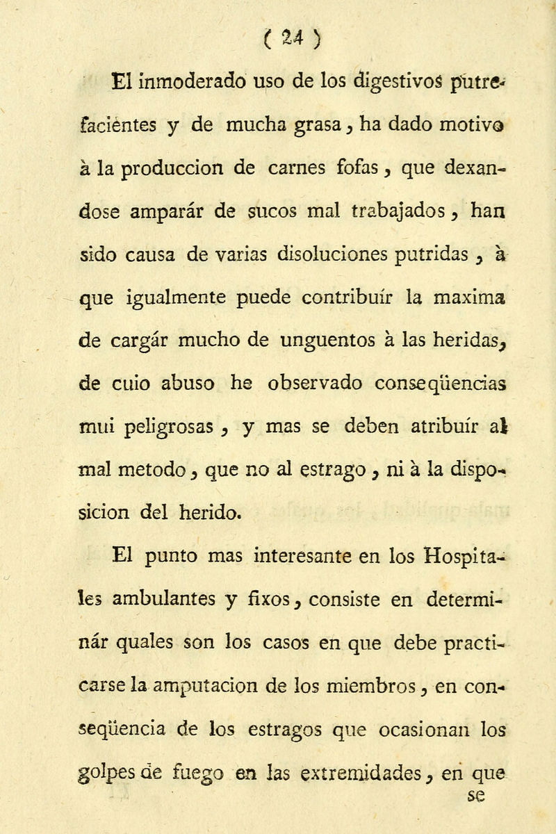 El inmoderado uso de los digestivos putre- facientes y de mucha grasa ^ ha dado motivo á la producción de carnes fofas, que dexan- dose amparar de sucos mal trabajados, han sido causa de varias disoluciones pútridas y a que igualmente puede contribuir la máxima de cargar mucho de ungüentos a las heridas^ de cuio abuso he observado conseqüencias muí peligrosas ¿ y mas se deben atribuir ai mal método ¿ que no al estrago 7 ni a la dispo-* sicion del herido. El punto mas interesante en los Hospita- les ambulantes y fixos > consiste en determi- nar quales son los casos en que debe practi- carse la amputación de los miembros, en con- seqüencia de los estragos que ocasionan los golpes de fuego en las extremidades ¿ en que se