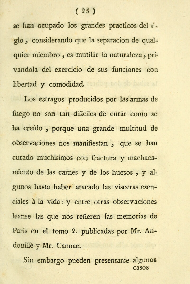 se han ocupado los grandes prácticos del si- glo y considerando que la separación de qual- quier miembro 3 es mutilar la naturaleza ^ pri- vándola del exercicio de sus funciones con libertad y comodidad. Los estragos producidos por las armas de fuego no son tan difíciles de curar como se ha creído 5 porque una grande multitud de observaciones nos manifiestan > qu'e se han curado muchísimos con fractura y machaca- miento de ¡as carnes y de los huesos ? y al- gunos hasta haber atacado las visceras esen- ciales h, la vida: y entre otras observaciones léanse las que nos refieren las memorias de París en el tomo 2. publicadas por Mr. An- douille y Mr. Cannac. Sin embargo pueden presentarse algunos casos