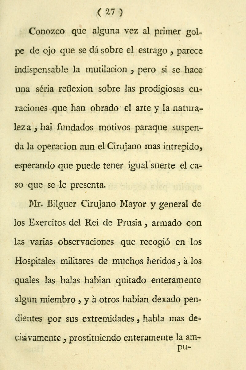 <27) Conozco que alguna vez al primer gol- pe de ojo que se dá sobre el estrago , parece indispensable la mutilación D pero si se hace una seria reflexión sobre las prodigiosas cu- raciones que han obrado el arte y la natura- lez a 7 hai fundados motivos paraque suspen- da la operación aun el Cirujano mas intrépido, esperando que puede tener igual suerte el ca- so que se le presenta. Mr. Bilguer Cirujano Mayor y general de los Exerciíos del Rei de Prusia , armado con las varias observaciones que recogió en los Hospitales militares de muchos heridos y a los quales las balas habian quitado enteramente algún miembro , y á otros habian dexado pen- dientes por sus extremidades > habla mas de- cisivamente ; prostituiendo enteramente la am- pu-