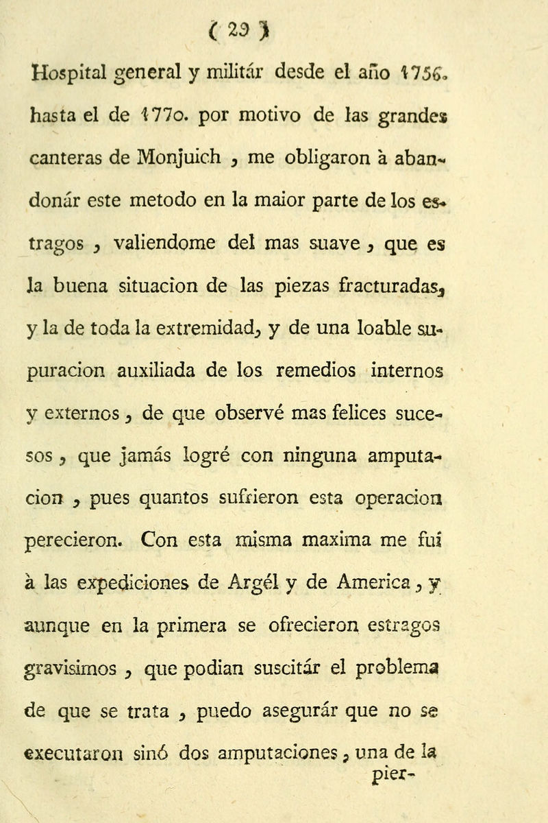 Hospital general y militar desde el año \756* hasta el de 177o. por motivo de las grande» canteras de Monjuich , me obligaron a aban- donar este método en la maior parte de los es* tragos y valiéndome del mas suave y que es la buena situación de las piezas fracturadas., y la de toda la extremidad^ y de una loable su- puración auxiliada de los remedios internos y externos, de que observé mas felices suce- sos y que jamás logré con ninguna amputa- ción y pues quantos sufrieron esta operación perecieron. Con esta misma máxima me fui á las expediciones de Argel y de America 5 y aunque en la primera se ofrecieron estragos gravísimos y que podían suscitar el problema de que se trata y puedo asegurar que no se executaron sino dos amputaciones} una de la pier-