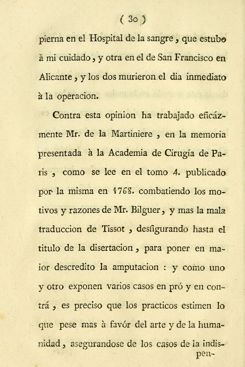 pierna en el Hospital de la sangre , que estuba á mi cuidado ^ y otra en el de San Francisco en Alicante j y los dos murieron.el dia inmediato á la operación. Contra esta opinión ha trabajado eficaz- mente Mr. de la Martiniere 5 en la memoria presentada a la Academia de Cirugía de Pa- rís j como se lee en el tomo 4. publicado por la misma en \1G%. combatiendo los mo- tivos y razones de Mr. Bilguer ^ y mas la mala traducción de Tissot y desfigurando hasta el titulo de la disertación , para poner en ma- ior descrédito la amputación : y como uno y otro exponen varios casos en pro y en con- tra y. es preciso que los prácticos estimen lo que pese mas á favor del arte y de la huma- nidad j asegurándose de los casos de la indis- pon-