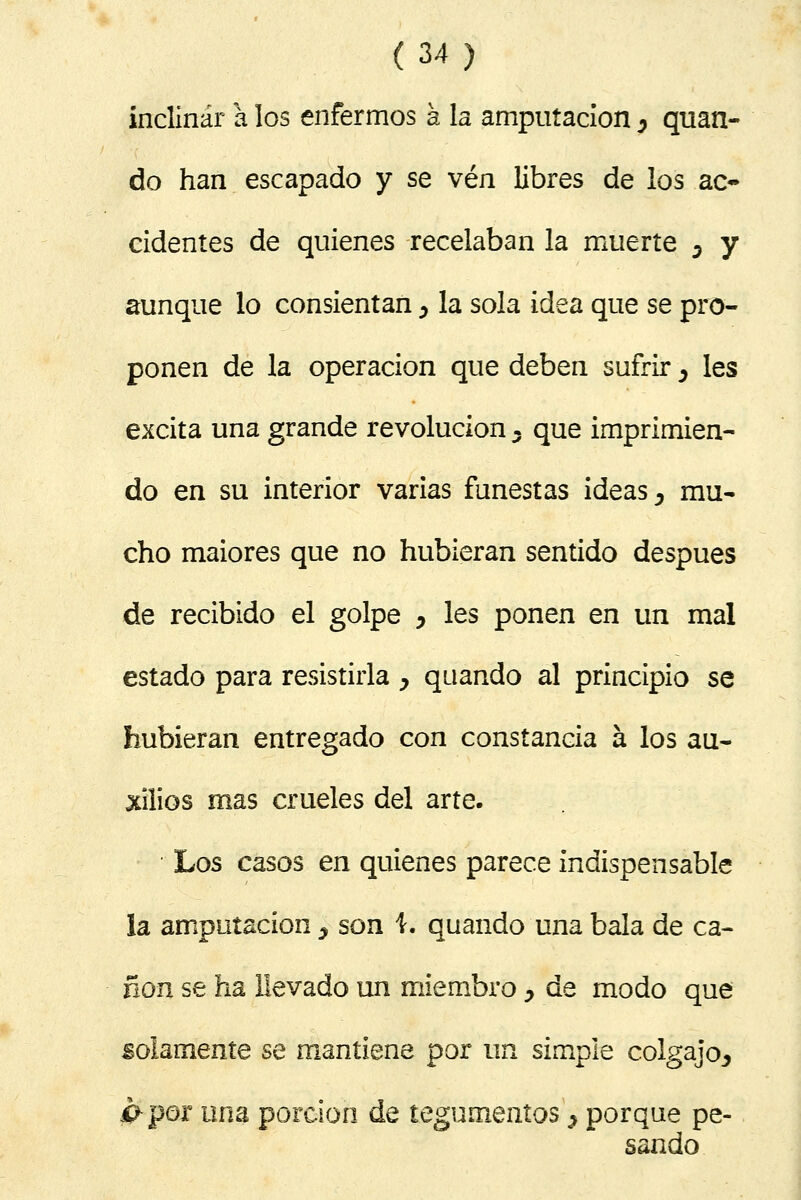 inclinar a los enfermos a la amputación y quan- do han escapado y se vén libres de los ac- cidentes de quienes recelaban la muerte 5 y aunque lo consientan ¿ la sola idea que se pro- ponen de la operación que deben sufrir, les excita una grande revolución y que imprimien- do en su interior varias funestas ideas, mu- cho maiores que no hubieran sentido después de recibido el golpe ^ les ponen en un mal estado para resistirla y quando al principio se hubieran entregado con constancia á los au- xilios mas crueles del arte. Los casos en quienes parece indispensable la amputación ^ son i. quando una bala de ca- non se ha llevado un miembro, de modo que solamente se mantiene por un simple colgajo^ #por una porción de tegumentos > porque pe- sando