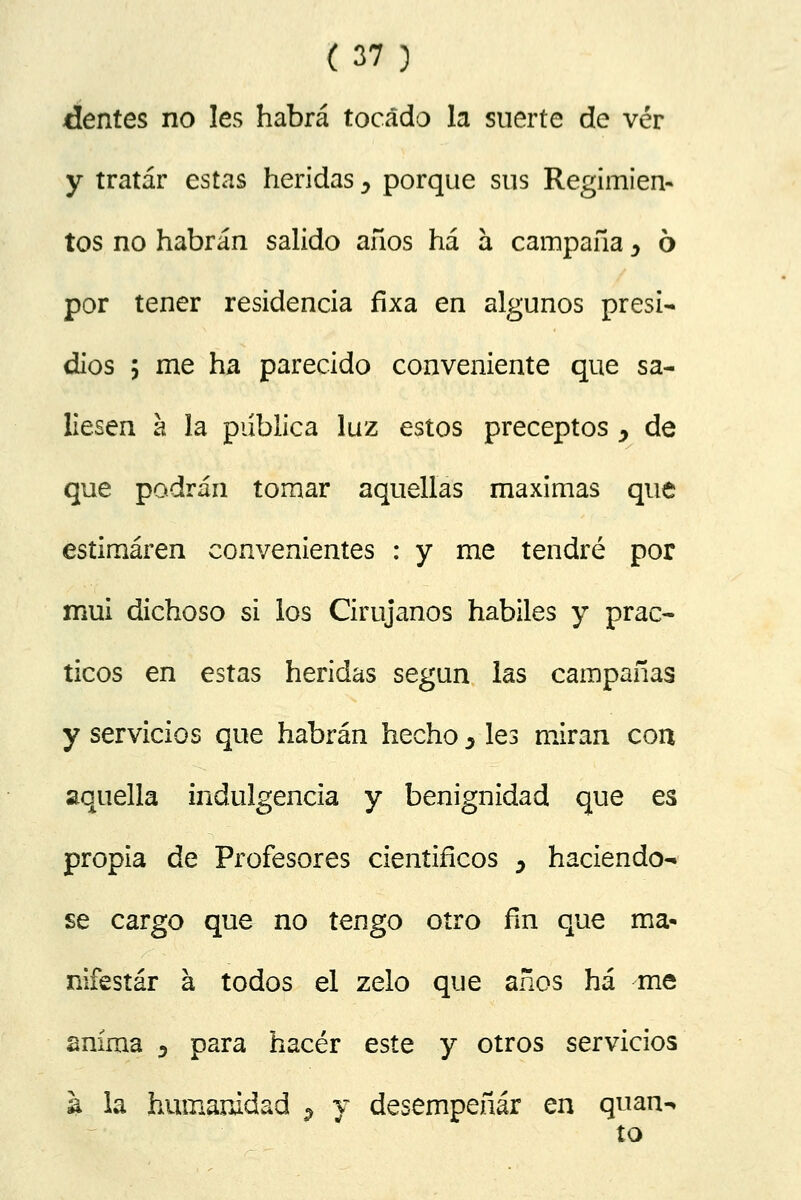 tientes no les habrá tocado la suerte de ver y tratar estas heridas y porque sus Regimien- tos no habrán salido años ha a campaña y ó por tener residencia fixa en algunos presi- dios 5 me ha parecido conveniente que sa- liesen á la publica luz estos preceptos y de que podrán tomar aquellas máximas que estimaren convenientes : y me tendré por mui dichoso si los Cirujanos hábiles y prác- ticos en estas heridas según las campañas y servicios que habrán hecho s les miran con aquella indulgencia y benignidad que es propia de Profesores científicos y haciéndo- se cargo que no tengo otro fin que ma- nifestar á todos el zelo que años há me anima 5 para hacer este y otros servicios a la humanidad 9 y desempeñar en quan^ to