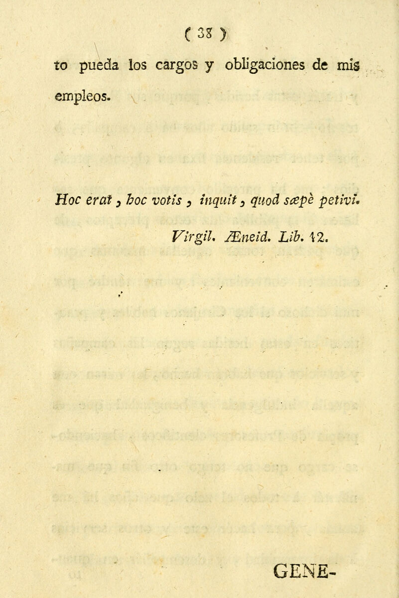 (3g) to pueda los cargos y obligaciones de mis empleos. Hoc erat ^ hoc votis ^ inquit >, quod scepe petivu VirgiL ¿Emid. Lib. \2. GENE^