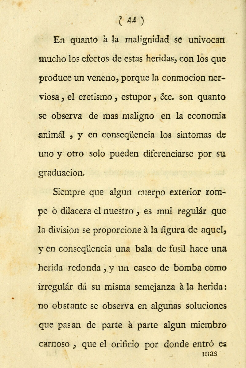 En quanto á la malignidad se univocan mucho los efectos de estas heridas^ con los que produce un veneno^ porque la conmoción ner- viosa y el eretismo, estupor 5 &c. son quanto se observa de mas maligno en la economía animal , y en conseqüencia los sintomas de uno y otro solo pueden diferenciarse por su graduación. Siempre que algún cuerpo exterior rom- pe ó dilacera el nuestro y es muí regular que la división se proporcione a la figura de aquel, y en conseqüencia una bala de fusil hace una herida redonda, y un casco de bomba como irregular dá su misma semejanza a la herida: no obstante se observa en algunas soluciones que pasan de parte á parte algún miembro carnoso ¿ que el orificio por donde entró es mas