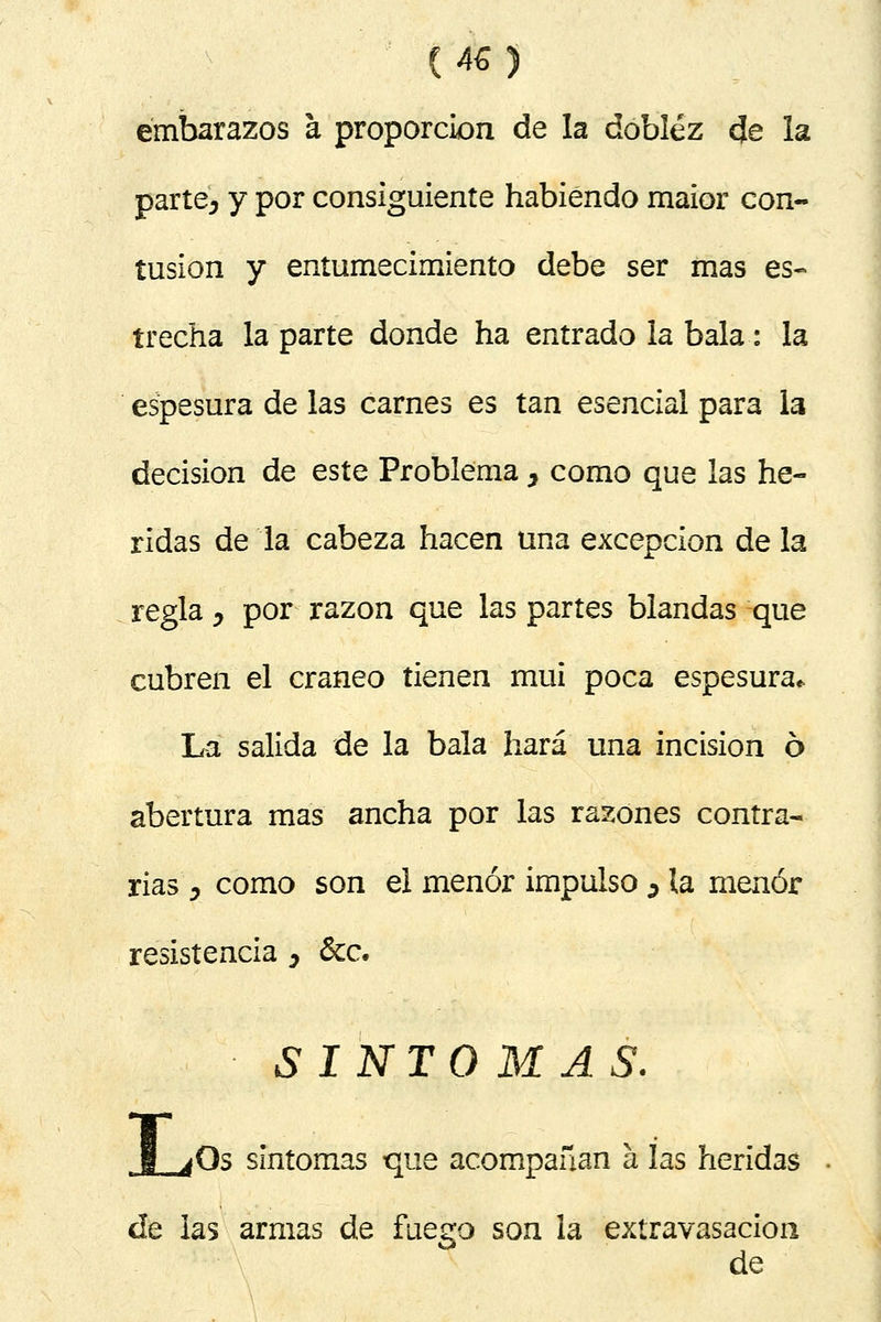 embarazos a proporción de la doblez de la parte, y por consiguiente habiendo maior con- tusión y entumecimiento debe ser mas es- trecha la parte donde ha entrado la bala: la espesura de las carnes es tan esencial para la decisión de este Problema , como que las he- ridas de la cabeza hacen una excepción de la regla , por razón que las partes blandas que cubren el cráneo tienen mui poca espesura* La salida de la bala hará una incisión 6 abertura mas ancha por las razones contra- rias', como son el menor impulso , la menor resistencia , &c. síntomas. ¡Os síntomas que acompañan a las heridas de las armas de fuego son la extravasación & de