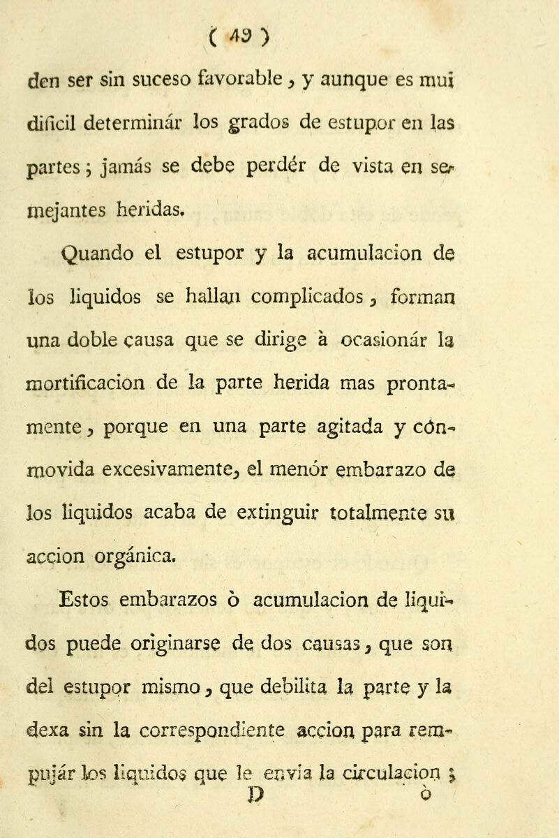 ( *»5 den ser sin suceso favorable ^ y aunque es mui difícil determinar los grados de estupor en las partes; jamás se debe perder de vista en ser mejantes heridas. Quando el estupor y la acumulación de los líquidos se hallají complicados ^ forman una doble causa que se dirige a ocasionar la mortificación de la parte herida mas pronta- mente , porque en una parte agitada y con- movida excesivamente^ el menor embarazo de los líquidos acaba de extinguir totalmente su acción orgánica. Estos embarazos 6 acumulación de líqui- dos puede originarse de dos causas 3 que son del estupor mismo, que debilita la parte y la dexa sin la correspondiente acción para rem- pujar los líquidos que le envía la circulación ^