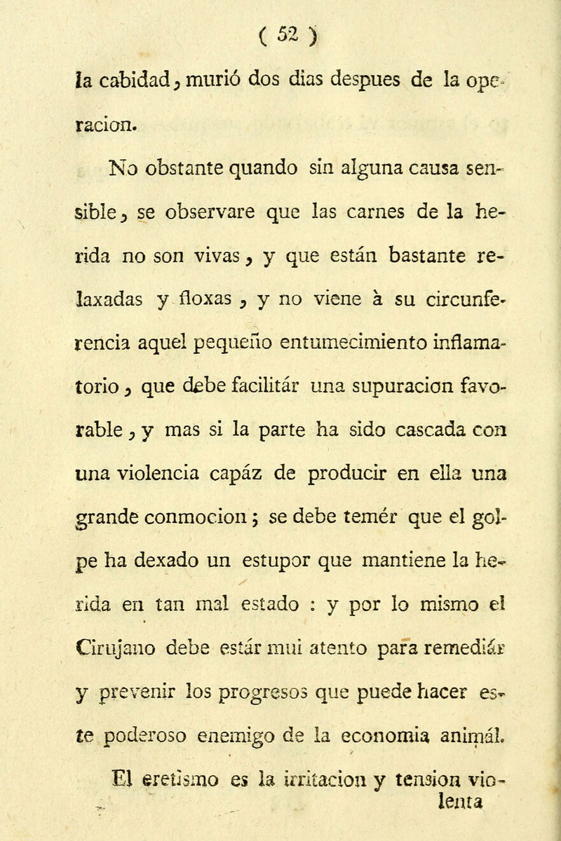 la cabidad j murió dos dias después de la ope^ racian. No obstante quando sin alguna causa sen- sible^ se observare que las carnes de la he- rida no son vivas y y que están bastante re- laxadas y.floxas , y no viene á su circunfe- rencia aquel pequeño entumecimiento inflama- torio j que ctebe facilitar una supuración favo- rable , y mas si la parte ha sido cascada con una violencia capaz de producir en ella una grande conmoción; se debe temer que el gol- pe ha dexado un estupor que mantiene la he- rida en tan mal estado : y por lo mismo el Cirujano debe estar mui atento para remediar y prevenir los progresos que puede hacer es- te poderoso enemigo de la economía animal El eretismo es la irritación y tensión vio- lenta