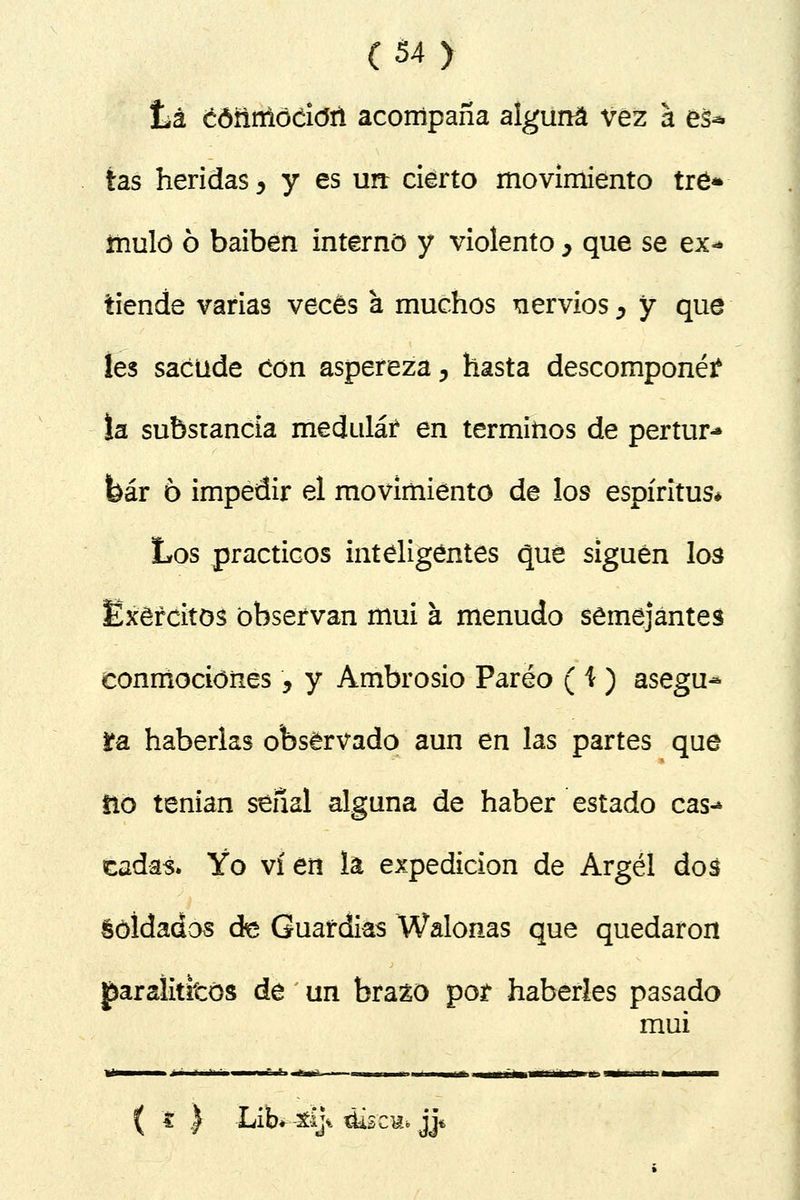 Lá cóñnlódcJñ acompaña alguna vez a eá^ tas heridas, y es un cierto movimiento tré* mulo 6 baiben interno y violento > que se ex* tiende varias veces a muchos nervios > y que les sacude Con aspereza 3 hasta descompone? la substancia meduláí en términos de pertur- bar 6 impedir el movimiento de los espíritus* Los prácticos inteligentes que siguen los Exéfcitos observan mui a menudo semejantes conmociones9 y Ambrosio Pareo ( i ) asegu- ra haberlas observado aun en las partes que fio tenían señal alguna de haber estado cas-* cadas* Yo vi en la expedición de Argel dos éóldados de Guardias Walonas que quedaron £aralititós de un brazo por haberles pasado mui ( t } LiW 4tíj% <tísc«» jjn