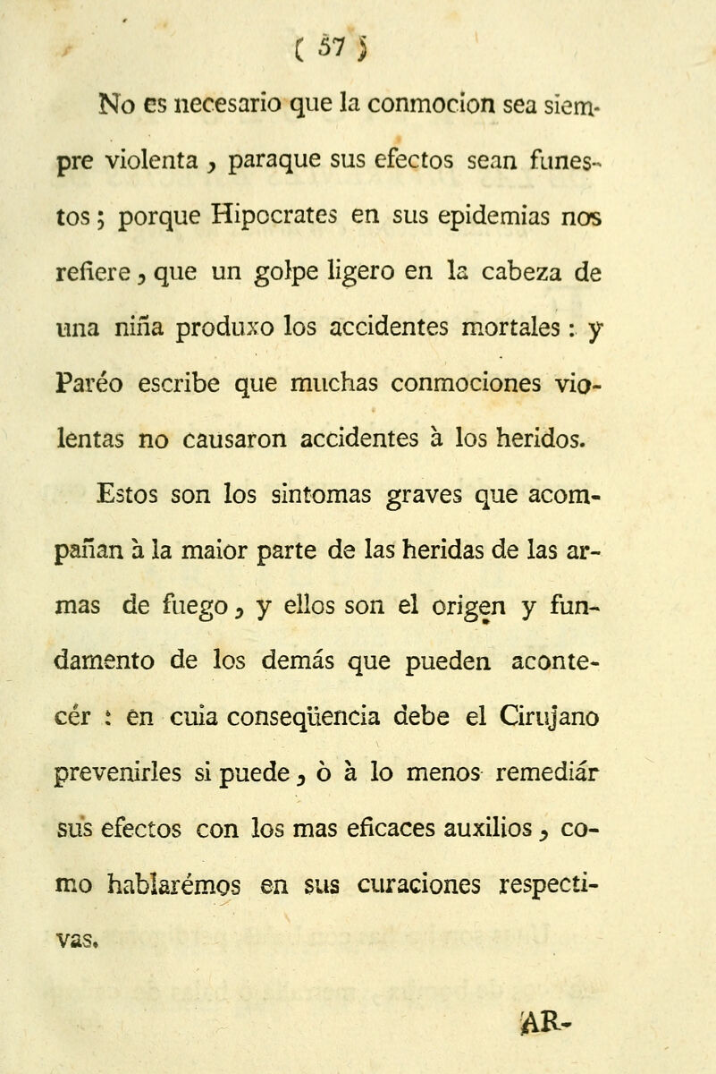 (w i No es necesario que la conmoción sea siem- pre violenta > paraque sus efectos sean funes- tos ; porque Hipócrates en sus epidemias nos refiere 5 que un golpe ligero en la cabeza de una niña produxo los accidentes mortales: y Pareo escribe que muchas conmociones vio- lentas no causaron accidentes a los heridos. Estos son los síntomas graves que acom- pañan a la maior parte de las heridas de las ar- mas de fuego y y ellos son el origen y fun- damento de los demás que pueden aconte- cer s en cuia conseqüencia debe el Cirujano prevenirles si puede 5 ó a lo menos remediar sus efectos con los mas eficaces auxilios y co- mo hablaremos en $us curaciones respecti- vas.