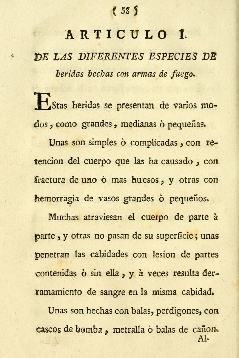 (52§ ARTICULO £ m LAS DIFERENTES ESPECIES DE heridas hechas con armas de fuego* X^Stas heridas se presentan de varios mo- dos y §omo grandes y medianas ó pequeñas* Unas son simples ó complicadas y con re- tención del cuerpo que las ha causado > con fractura de uno ó mas huesos 9 y otras con íiemorragia de vasos grandes ó pequeños. Muchas atraviesan el cuerpo de parte k parte , y otras no pasan de su superficie 5 unas penetran las cabidades con lesión de partes contenidas ó sin ella ,ya veces resulta der- ramamiento de sangre en la misma cabidad* Unas son hechas con balas, perdigones, con cascos de bomba , metralla ó balas de cañón* Al*