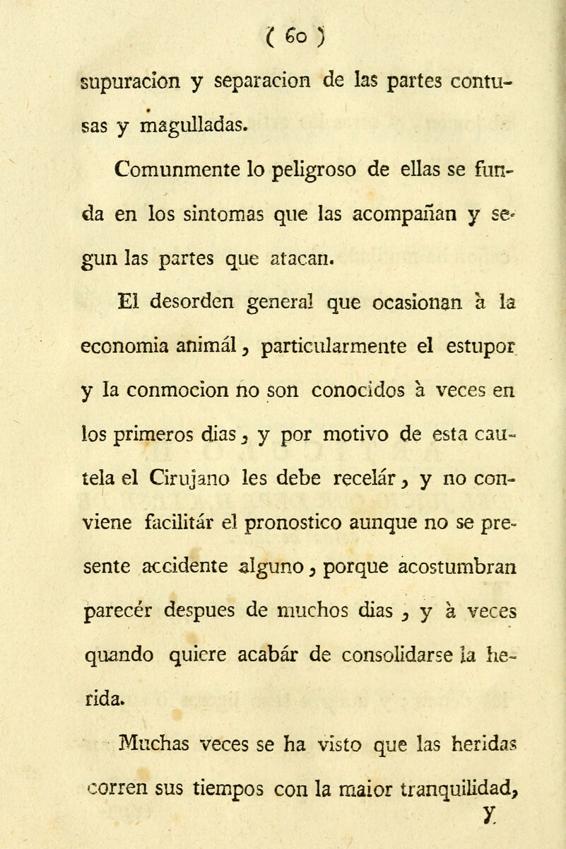 supuración y separación de las partes contu- sas y magulladas. Comunmente lo peligroso de ellas se fun- da en los síntomas que las acompañan y se* gun las partes que atacan. El desorden general que ocasionan a la economía animal, particularmente el estupor y la conmoción no son conocidos a veces en los primeros dias s y por motivo de esta cau= tela el Cirujano les debe recelar, y no con- viene facilitar el pronostico aunque no se pre- sente accidente alguno 5 porque acostumbran parecer después de muchos días 5 y a veces quando quiere acabar de consolidarse la he- rida. Muchas veces se ha visto que las heridas corren sus tiempos con la maior tranquilidad, y.