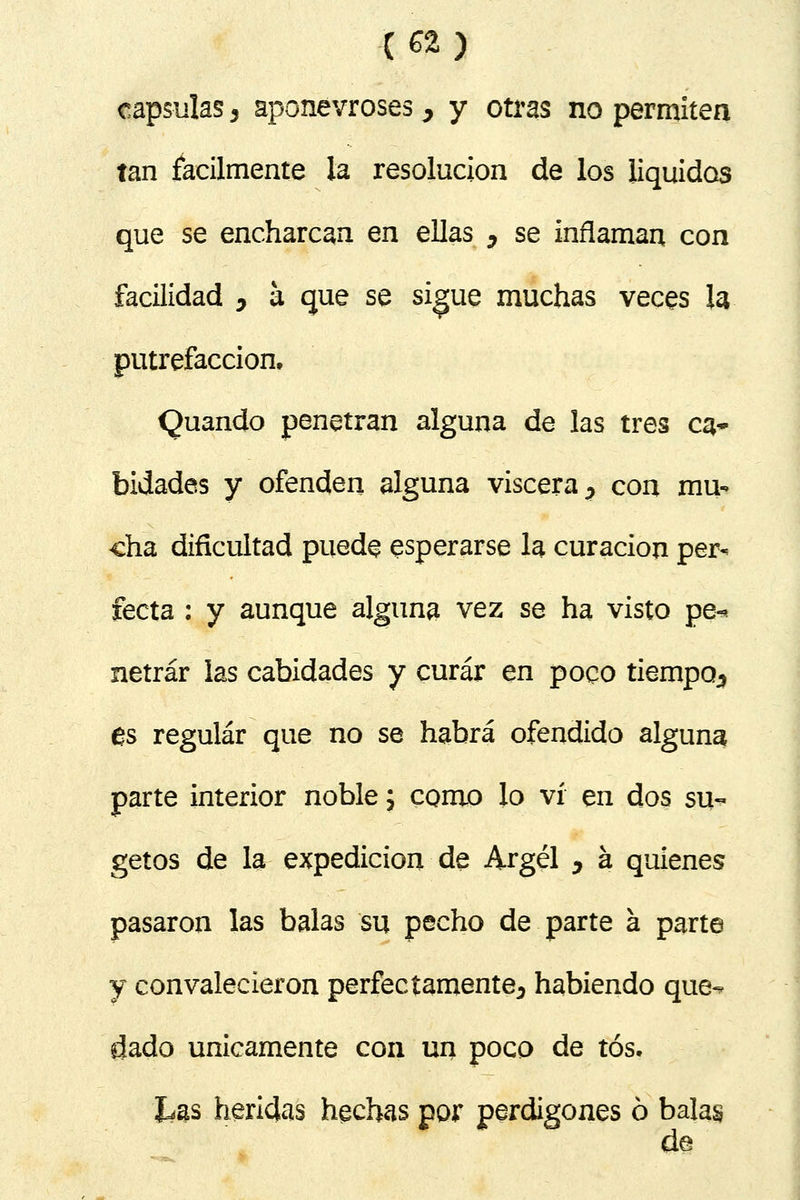 capsulas 3 aponevroses > y otras no permiten tan fácilmente la resolución de los líquidos que se encharcan en ellas ¿ se inflaman con facilidad y a que se sigue muchas veces la putrefacción, Quando penetran alguna de las tres ca* bidades y ofenden alguna viscera ? con mu- cha dificultad puede esperarse la curación per- fecta : y aunque alguna vez se ha visto pe-* netrár las cabidades y curar en poco tiempo^ es regular que no se habrá ofendido alguna parte interior noble; como lo vi en dos su- getos de la expedición de Argel ^ á quienes pasaron las balas su pecho de parte á parte y convalecieron perfectamente^ habiendo que-* dado únicamente con un poco de tos. Las heridas hechas por perdigones ó balas d@