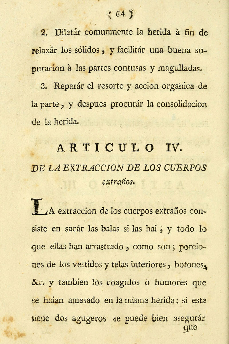 ( 64j % Dilatar comunmente la herida á fin de relaxar los sólidos 3 y facilitar una buena su- puración a las partes contusas y magulladas. 3. Reparar el resorte y acción orgánica de ia parte 0 y después procurar la consolidación de la herida. ARTICULO IV. DE LA EXTRACCIÓN DE LOS CUERPOS extraños* .1; 4 A extracción de los cuerpos extraños con- siste en sacar las balas si las hai ^ y todo lo que ellas han arrastrado > como son; porcio- nes de los vestidos y telas interiores > botones^ &c. y también los coágulos ó humores que se haian amasado en la misma herida: si esta tiene dos agugeros se puecfe bien asegurar que