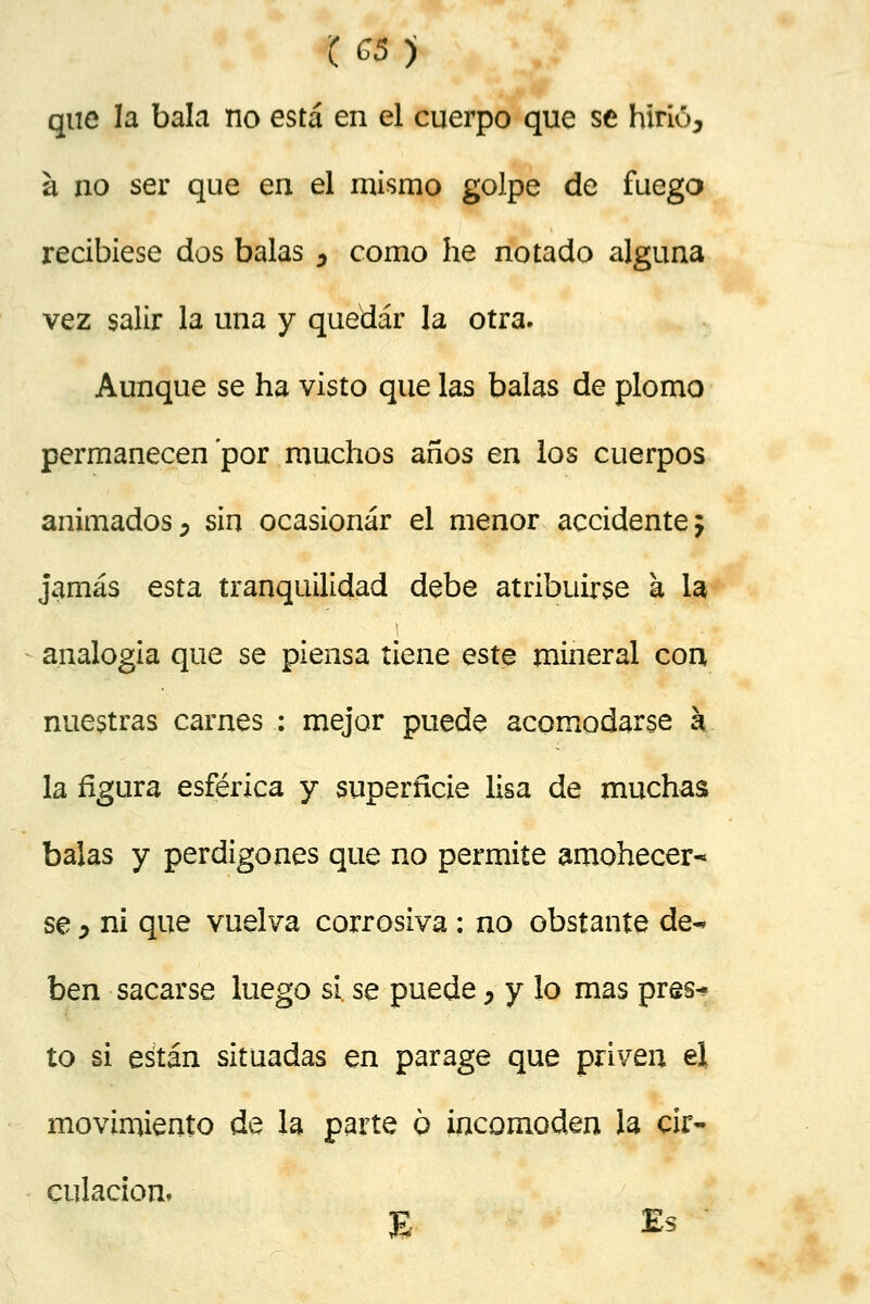 (C5) que la bala no está en el cuerpo que se hiríó^ a no ser que en el mismo golpe de fuego recibiese dos balas , como he notado alguna vez salir la una y quedar la otra. Aunque se ha visto que las balas de plomo permanecen por muchos años en los cuerpos animados, sin ocasionar el menor accidente j jamás esta tranquilidad debe atribuirse a la, analogía que se piensa tiene este mineral con nuestras carnes : mejor puede acomodarse k la figura esférica y superficie lisa de muchas balas y perdigones que no permite amohecer- se y ni que vuelva corrosiva : no obstante de-* ben sacarse luego si. se puede, y lo mas pres* to si están situadas en parage que priven el movimiento de la parte 6 incomoden la cir- culación. 8 Es