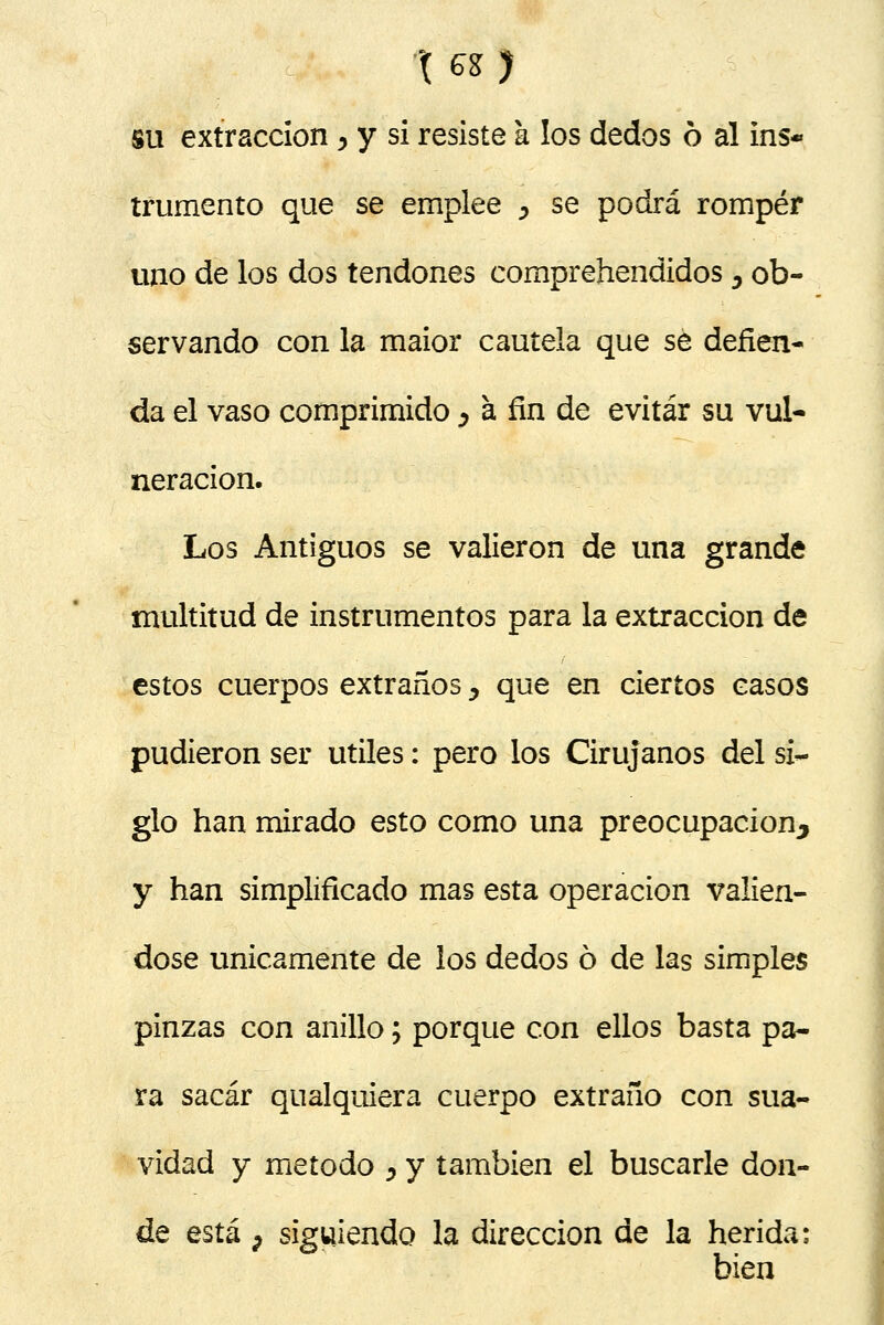 su extracción , y si resiste a los dedos ó al ins- trumento que se emplee > se podrá romper uno de los dos tendones comprehendidos, ob- servando con la maior cautela que se defien- da el vaso comprimido > á fin de evitar su vul- neración. Los Antiguos se valieron de una grande multitud de instrumentos para la extracción de estos cuerpos extraños y que en ciertos casos pudieron ser útiles: pero los Cirujanos del si- glo han mirado esto como una preocupación^ y han simplificado mas esta operación valién- dose únicamente de los dedos ó de las simples pinzas con anillo; porque con ellos basta pa- ra sacar qualquiera cuerpo extraño con sua- vidad y método ^ y también el buscarle don- de está P siguiendo la dirección de la herida: bien