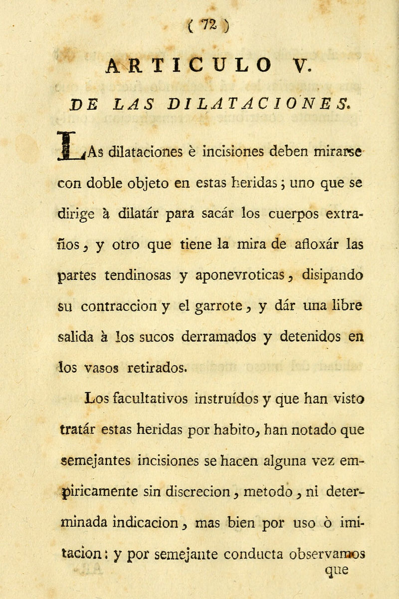 A R T I C U L O V. JDS LAS DILATACIONES. t§ jAs dilataciones é incisiones deben mirarse con doble objeto en estas heridas; uno que se dirige a dilatar para sacar los cuerpos extra- ños 5 y otro que tiene la mira de afloxár las partes tendinosas y aponevroticas, disipando su contracción y el garrote > y dar una libre salida k los sucos derramados y detenidos en los vasos retirados. Los facultativos instruidos y que han visto tratar estas heridas por habito^ han notado que semejantes incisiones se hacen alguna vez em- píricamente sin discreción > método > ni deter- minada indicación y mas bien por uso ó imi- tación : y por semejante conducta observarlos que