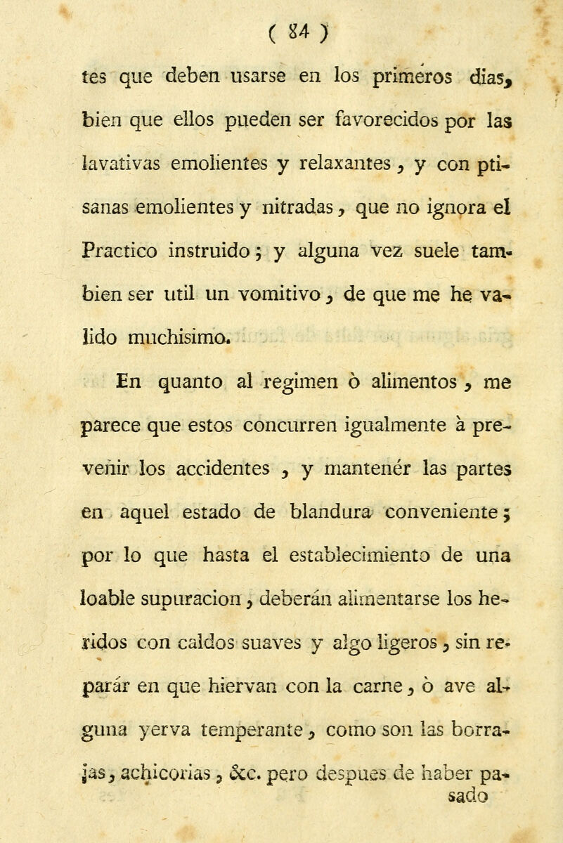 íes que deben usarse en los primeros días, bien que ellos pueden ser favorecidos por las lavativas emolientes y relaxantes , y con pti- sanas emolientes y nitradas y que no ignora el Practico instruido; y alguna vez suele tam- bién ser útil un vomitivo y de que me he: va- lido muchísimo. En quanto al régimen 6 alimentos , me parece que estos concurren igualmente a pre- venir los accidentes y y mantener las partes en aquel estado de blandura conveniente; por lo que hasta el establecimiento de una loable supuración y deberán alimentarse los he- ridos con caldos suaves y algo ligeros 3 sin re- parar en que hiervan con la carne, ó ave ak gima yerva temperante, como son las borra* jas ¿ achicorias 7 &c. pera después de haber pa- sado