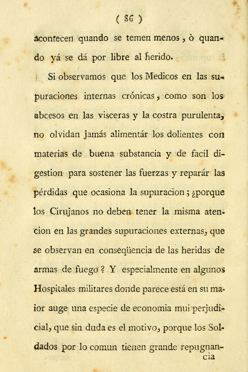 (MI acontecen quando se temen menos, ó quan- do yá se dá por libre al herido. Si observamos que los Médicos en las su-» puraciones internas crónicas 5 como son los abcesos en las visceras y la costra purulenta^ no olvidan jamás alimentar los dolientes con materias de buena substancia y de fácil di- gestión para sostener las fuerzas y reparar las pérdidas que ocasiona la supuración; ¿porque los Cirujanos no deben tener la misma aten- ción en las grandes supuraciones externas^ que se observan en conseqüencia de las heridas de armas de fuego ? Y especialmente en algunos Hospitales militares donde parece está en su ma- ior auge una especie de economía mui perjudi- cial^ que sin duda es el motivo^ porque los Sol- dados por lo común tienen grande repugnan- cia