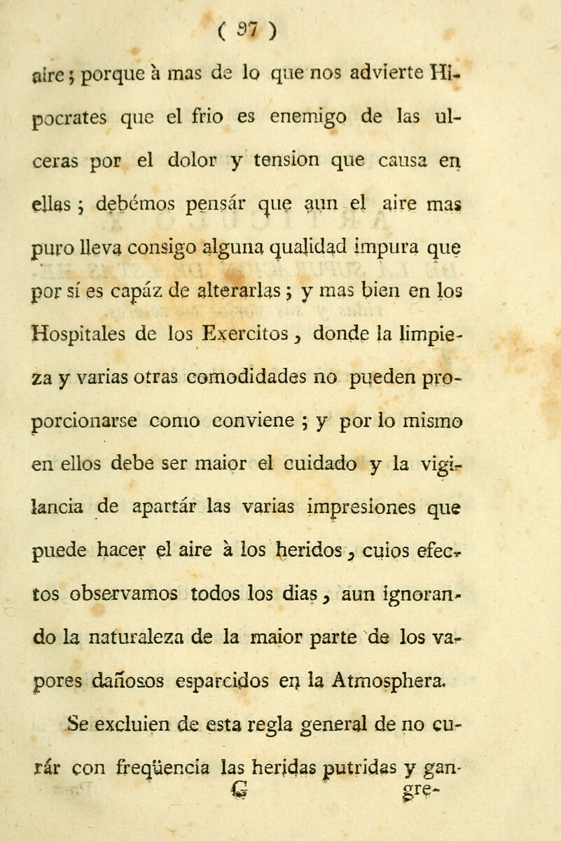 aire; porque a mas de lo que nos advierte Hi- pócrates que el frió es enemigo de las ul- ceras por el dolor y tensión que causa en ellas; debemos pensar que aun el aire mas puro lleva consigo alguna cjuajidad impura que por sí es capaz de alterarlas; y mas bien en los Hospitales de los Exercitos y donde la limpie- za y varias otras comodidades no pueden pro- porcionarse como conviene ; y por lo mismo en ellos debe ser maior el cuidado y la vigi- lancia de apartar las varias impresiones que puede hacer el aire a los heridos ■> cuios efec^ tos observamos todos los dias y aun ignoran- do la naturaleza de la maior parte de los va- pores dañosos esparcidos en la Atrnosphera. Se excluien de esta regla general de no cu- rar con freqüencia las heridas pútridas y gan-